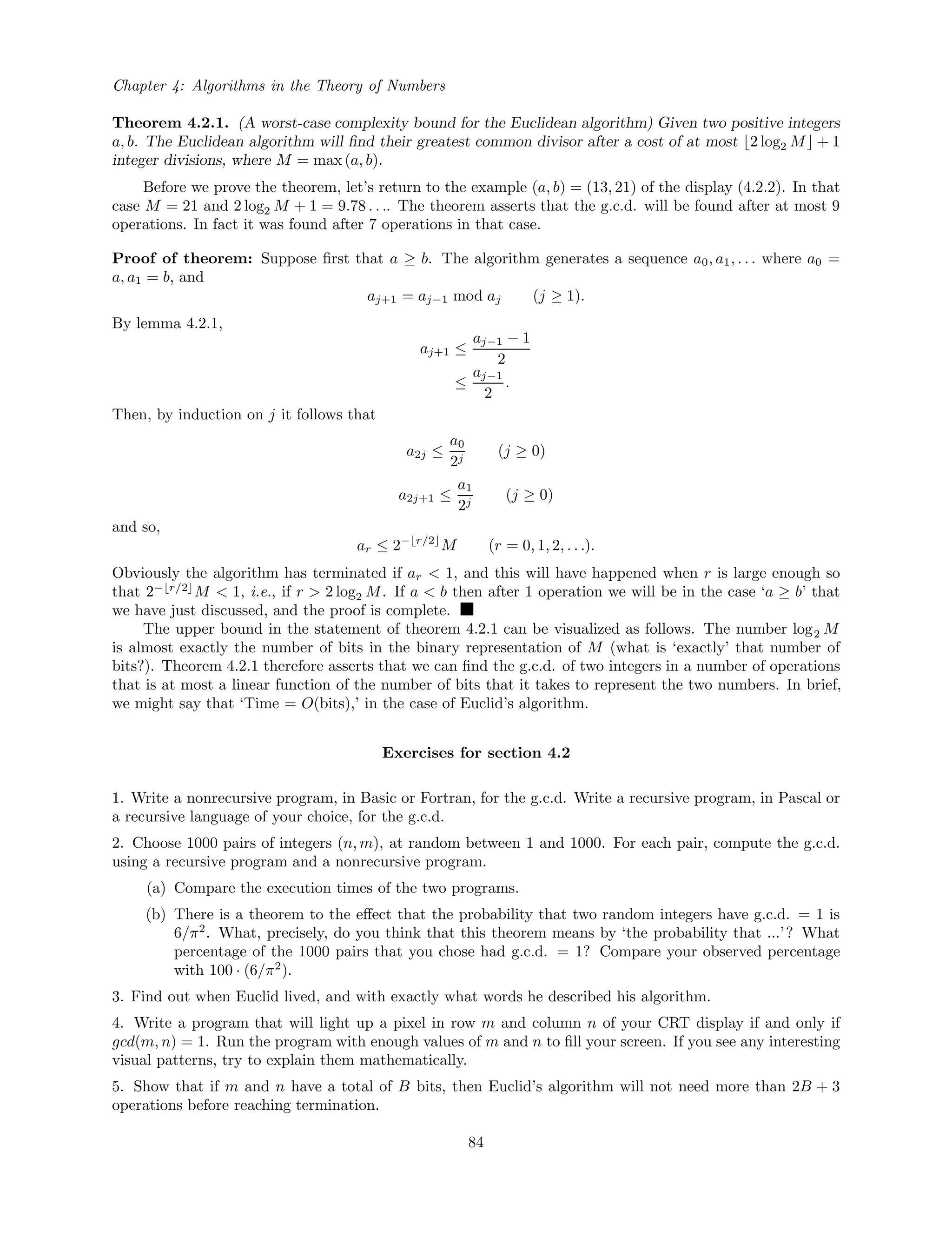 Chapter 4: Algorithms in the Theory of Numbers
Theorem 4.2.1. (A worst-case complexity bound for the Euclidean algorithm) Given two positive integers
a, b. The Euclidean algorithm will ﬁnd their greatest common divisor after a cost of at most 2 log2 M + 1
integer divisions, where M = max (a, b).
Before we prove the theorem, let’s return to the example (a, b) = (13, 21) of the display (4.2.2). In that
case M = 21 and 2 log2 M + 1 = 9.78 . . .. The theorem asserts that the g.c.d. will be found after at most 9
operations. In fact it was found after 7 operations in that case.
Proof of theorem: Suppose ﬁrst that a ≥ b. The algorithm generates a sequence a0, a1, . . . where a0 =
a, a1 = b, and
aj+1 = aj−1 mod aj (j ≥ 1).
By lemma 4.2.1,
aj+1 ≤
aj−1 − 1
2
≤
aj−1
2
.
Then, by induction on j it follows that
a2j ≤
a0
2j
(j ≥ 0)
a2j+1 ≤
a1
2j
(j ≥ 0)
and so,
ar ≤ 2− r/2
M (r = 0, 1, 2, . . .).
Obviously the algorithm has terminated if ar < 1, and this will have happened when r is large enough so
that 2− r/2
M < 1, i.e., if r > 2 log2 M. If a < b then after 1 operation we will be in the case ‘a ≥ b’ that
we have just discussed, and the proof is complete.
The upper bound in the statement of theorem 4.2.1 can be visualized as follows. The number log2 M
is almost exactly the number of bits in the binary representation of M (what is ‘exactly’ that number of
bits?). Theorem 4.2.1 therefore asserts that we can ﬁnd the g.c.d. of two integers in a number of operations
that is at most a linear function of the number of bits that it takes to represent the two numbers. In brief,
we might say that ‘Time = O(bits),’ in the case of Euclid’s algorithm.
Exercises for section 4.2
1. Write a nonrecursive program, in Basic or Fortran, for the g.c.d. Write a recursive program, in Pascal or
a recursive language of your choice, for the g.c.d.
2. Choose 1000 pairs of integers (n, m), at random between 1 and 1000. For each pair, compute the g.c.d.
using a recursive program and a nonrecursive program.
(a) Compare the execution times of the two programs.
(b) There is a theorem to the eﬀect that the probability that two random integers have g.c.d. = 1 is
6/π2
. What, precisely, do you think that this theorem means by ‘the probability that ...’? What
percentage of the 1000 pairs that you chose had g.c.d. = 1? Compare your observed percentage
with 100 · (6/π2
).
3. Find out when Euclid lived, and with exactly what words he described his algorithm.
4. Write a program that will light up a pixel in row m and column n of your CRT display if and only if
gcd(m, n) = 1. Run the program with enough values of m and n to ﬁll your screen. If you see any interesting
visual patterns, try to explain them mathematically.
5. Show that if m and n have a total of B bits, then Euclid’s algorithm will not need more than 2B + 3
operations before reaching termination.
84
 