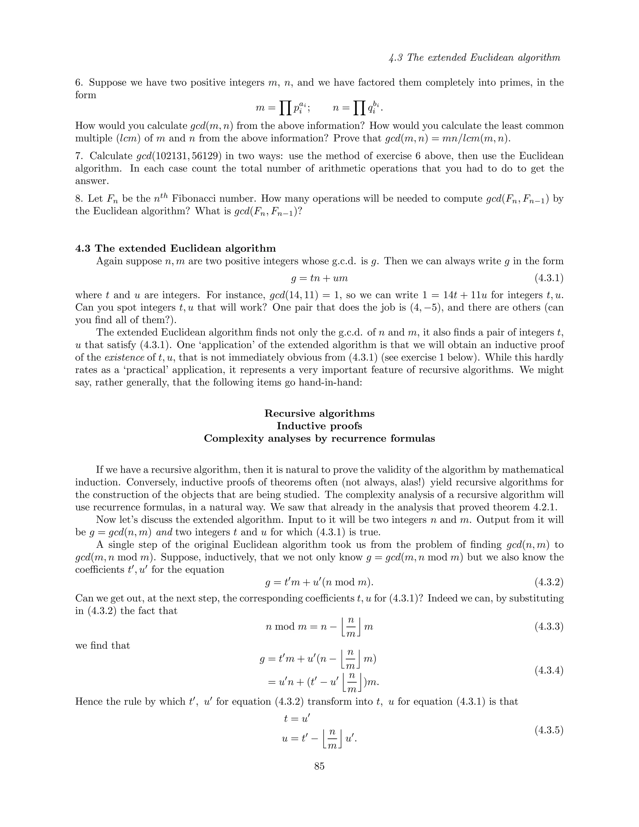 4.3 The extended Euclidean algorithm
6. Suppose we have two positive integers m, n, and we have factored them completely into primes, in the
form
m = pai
i ; n = qbi
i .
How would you calculate gcd(m, n) from the above information? How would you calculate the least common
multiple (lcm) of m and n from the above information? Prove that gcd(m, n) = mn/lcm(m, n).
7. Calculate gcd(102131, 56129) in two ways: use the method of exercise 6 above, then use the Euclidean
algorithm. In each case count the total number of arithmetic operations that you had to do to get the
answer.
8. Let Fn be the nth
Fibonacci number. How many operations will be needed to compute gcd(Fn, Fn−1) by
the Euclidean algorithm? What is gcd(Fn, Fn−1)?
4.3 The extended Euclidean algorithm
Again suppose n, m are two positive integers whose g.c.d. is g. Then we can always write g in the form
g = tn + um (4.3.1)
where t and u are integers. For instance, gcd(14, 11) = 1, so we can write 1 = 14t + 11u for integers t, u.
Can you spot integers t, u that will work? One pair that does the job is (4, −5), and there are others (can
you ﬁnd all of them?).
The extended Euclidean algorithm ﬁnds not only the g.c.d. of n and m, it also ﬁnds a pair of integers t,
u that satisfy (4.3.1). One ‘application’ of the extended algorithm is that we will obtain an inductive proof
of the existence of t, u, that is not immediately obvious from (4.3.1) (see exercise 1 below). While this hardly
rates as a ‘practical’ application, it represents a very important feature of recursive algorithms. We might
say, rather generally, that the following items go hand-in-hand:
Recursive algorithms
Inductive proofs
Complexity analyses by recurrence formulas
If we have a recursive algorithm, then it is natural to prove the validity of the algorithm by mathematical
induction. Conversely, inductive proofs of theorems often (not always, alas!) yield recursive algorithms for
the construction of the objects that are being studied. The complexity analysis of a recursive algorithm will
use recurrence formulas, in a natural way. We saw that already in the analysis that proved theorem 4.2.1.
Now let’s discuss the extended algorithm. Input to it will be two integers n and m. Output from it will
be g = gcd(n, m) and two integers t and u for which (4.3.1) is true.
A single step of the original Euclidean algorithm took us from the problem of ﬁnding gcd(n, m) to
gcd(m, n mod m). Suppose, inductively, that we not only know g = gcd(m, n mod m) but we also know the
coeﬃcients t , u for the equation
g = t m + u (n mod m). (4.3.2)
Can we get out, at the next step, the corresponding coeﬃcients t, u for (4.3.1)? Indeed we can, by substituting
in (4.3.2) the fact that
n mod m = n −
n
m
m (4.3.3)
we ﬁnd that
g = t m + u (n −
n
m
m)
= u n + (t − u
n
m
)m.
(4.3.4)
Hence the rule by which t , u for equation (4.3.2) transform into t, u for equation (4.3.1) is that
t = u
u = t −
n
m
u .
(4.3.5)
85
 