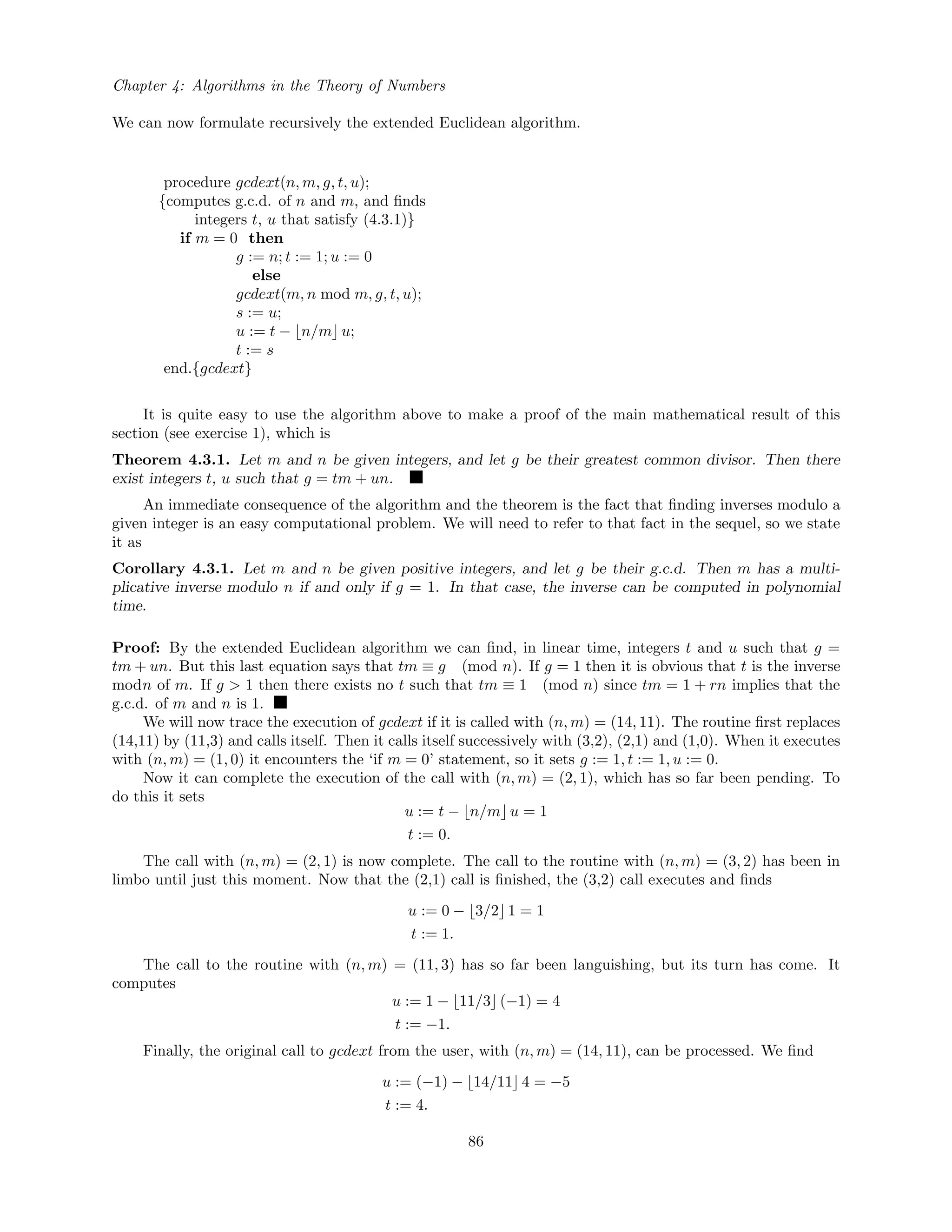 Chapter 4: Algorithms in the Theory of Numbers
We can now formulate recursively the extended Euclidean algorithm.
procedure gcdext(n, m, g, t, u);
{computes g.c.d. of n and m, and ﬁnds
integers t, u that satisfy (4.3.1)}
if m = 0 then
g := n; t := 1; u := 0
else
gcdext(m, n mod m, g, t, u);
s := u;
u := t − n/m u;
t := s
end.{gcdext}
It is quite easy to use the algorithm above to make a proof of the main mathematical result of this
section (see exercise 1), which is
Theorem 4.3.1. Let m and n be given integers, and let g be their greatest common divisor. Then there
exist integers t, u such that g = tm + un.
An immediate consequence of the algorithm and the theorem is the fact that ﬁnding inverses modulo a
given integer is an easy computational problem. We will need to refer to that fact in the sequel, so we state
it as
Corollary 4.3.1. Let m and n be given positive integers, and let g be their g.c.d. Then m has a multi-
plicative inverse modulo n if and only if g = 1. In that case, the inverse can be computed in polynomial
time.
Proof: By the extended Euclidean algorithm we can ﬁnd, in linear time, integers t and u such that g =
tm + un. But this last equation says that tm ≡ g (mod n). If g = 1 then it is obvious that t is the inverse
modn of m. If g > 1 then there exists no t such that tm ≡ 1 (mod n) since tm = 1 + rn implies that the
g.c.d. of m and n is 1.
We will now trace the execution of gcdext if it is called with (n, m) = (14, 11). The routine ﬁrst replaces
(14,11) by (11,3) and calls itself. Then it calls itself successively with (3,2), (2,1) and (1,0). When it executes
with (n, m) = (1, 0) it encounters the ‘if m = 0’ statement, so it sets g := 1, t := 1, u := 0.
Now it can complete the execution of the call with (n, m) = (2, 1), which has so far been pending. To
do this it sets
u := t − n/m u = 1
t := 0.
The call with (n, m) = (2, 1) is now complete. The call to the routine with (n, m) = (3, 2) has been in
limbo until just this moment. Now that the (2,1) call is ﬁnished, the (3,2) call executes and ﬁnds
u := 0 − 3/2 1 = 1
t := 1.
The call to the routine with (n, m) = (11, 3) has so far been languishing, but its turn has come. It
computes
u := 1 − 11/3 (−1) = 4
t := −1.
Finally, the original call to gcdext from the user, with (n, m) = (14, 11), can be processed. We ﬁnd
u := (−1) − 14/11 4 = −5
t := 4.
86
 