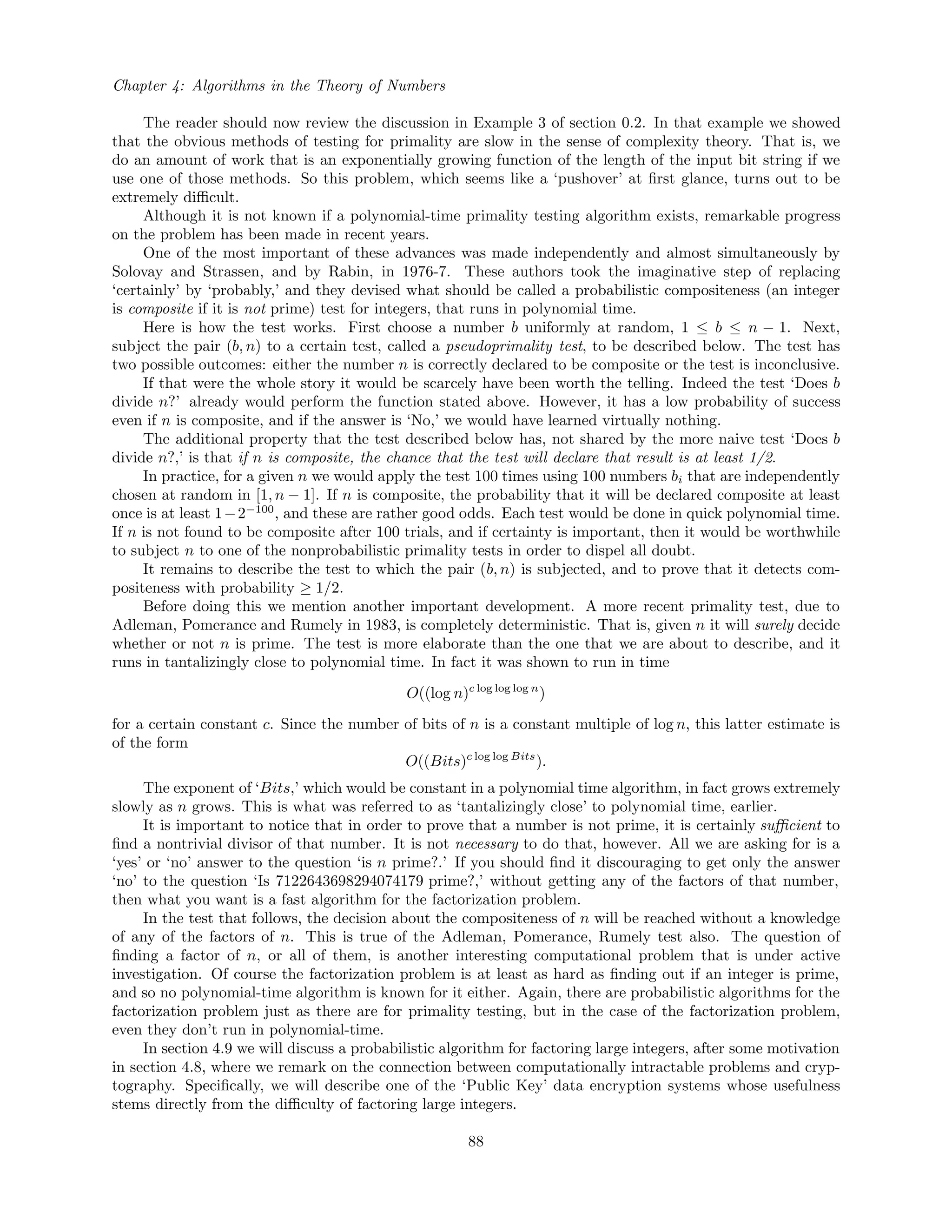 Chapter 4: Algorithms in the Theory of Numbers
The reader should now review the discussion in Example 3 of section 0.2. In that example we showed
that the obvious methods of testing for primality are slow in the sense of complexity theory. That is, we
do an amount of work that is an exponentially growing function of the length of the input bit string if we
use one of those methods. So this problem, which seems like a ‘pushover’ at ﬁrst glance, turns out to be
extremely diﬃcult.
Although it is not known if a polynomial-time primality testing algorithm exists, remarkable progress
on the problem has been made in recent years.
One of the most important of these advances was made independently and almost simultaneously by
Solovay and Strassen, and by Rabin, in 1976-7. These authors took the imaginative step of replacing
‘certainly’ by ‘probably,’ and they devised what should be called a probabilistic compositeness (an integer
is composite if it is not prime) test for integers, that runs in polynomial time.
Here is how the test works. First choose a number b uniformly at random, 1 ≤ b ≤ n − 1. Next,
subject the pair (b, n) to a certain test, called a pseudoprimality test, to be described below. The test has
two possible outcomes: either the number n is correctly declared to be composite or the test is inconclusive.
If that were the whole story it would be scarcely have been worth the telling. Indeed the test ‘Does b
divide n?’ already would perform the function stated above. However, it has a low probability of success
even if n is composite, and if the answer is ‘No,’ we would have learned virtually nothing.
The additional property that the test described below has, not shared by the more naive test ‘Does b
divide n?,’ is that if n is composite, the chance that the test will declare that result is at least 1/2.
In practice, for a given n we would apply the test 100 times using 100 numbers bi that are independently
chosen at random in [1, n − 1]. If n is composite, the probability that it will be declared composite at least
once is at least 1−2−100
, and these are rather good odds. Each test would be done in quick polynomial time.
If n is not found to be composite after 100 trials, and if certainty is important, then it would be worthwhile
to subject n to one of the nonprobabilistic primality tests in order to dispel all doubt.
It remains to describe the test to which the pair (b, n) is subjected, and to prove that it detects com-
positeness with probability ≥ 1/2.
Before doing this we mention another important development. A more recent primality test, due to
Adleman, Pomerance and Rumely in 1983, is completely deterministic. That is, given n it will surely decide
whether or not n is prime. The test is more elaborate than the one that we are about to describe, and it
runs in tantalizingly close to polynomial time. In fact it was shown to run in time
O((log n)c log log log n
)
for a certain constant c. Since the number of bits of n is a constant multiple of log n, this latter estimate is
of the form
O((Bits)c log log Bits
).
The exponent of ‘Bits,’ which would be constant in a polynomial time algorithm, in fact grows extremely
slowly as n grows. This is what was referred to as ‘tantalizingly close’ to polynomial time, earlier.
It is important to notice that in order to prove that a number is not prime, it is certainly suﬃcient to
ﬁnd a nontrivial divisor of that number. It is not necessary to do that, however. All we are asking for is a
‘yes’ or ‘no’ answer to the question ‘is n prime?.’ If you should ﬁnd it discouraging to get only the answer
‘no’ to the question ‘Is 7122643698294074179 prime?,’ without getting any of the factors of that number,
then what you want is a fast algorithm for the factorization problem.
In the test that follows, the decision about the compositeness of n will be reached without a knowledge
of any of the factors of n. This is true of the Adleman, Pomerance, Rumely test also. The question of
ﬁnding a factor of n, or all of them, is another interesting computational problem that is under active
investigation. Of course the factorization problem is at least as hard as ﬁnding out if an integer is prime,
and so no polynomial-time algorithm is known for it either. Again, there are probabilistic algorithms for the
factorization problem just as there are for primality testing, but in the case of the factorization problem,
even they don’t run in polynomial-time.
In section 4.9 we will discuss a probabilistic algorithm for factoring large integers, after some motivation
in section 4.8, where we remark on the connection between computationally intractable problems and cryp-
tography. Speciﬁcally, we will describe one of the ‘Public Key’ data encryption systems whose usefulness
stems directly from the diﬃculty of factoring large integers.
88
 