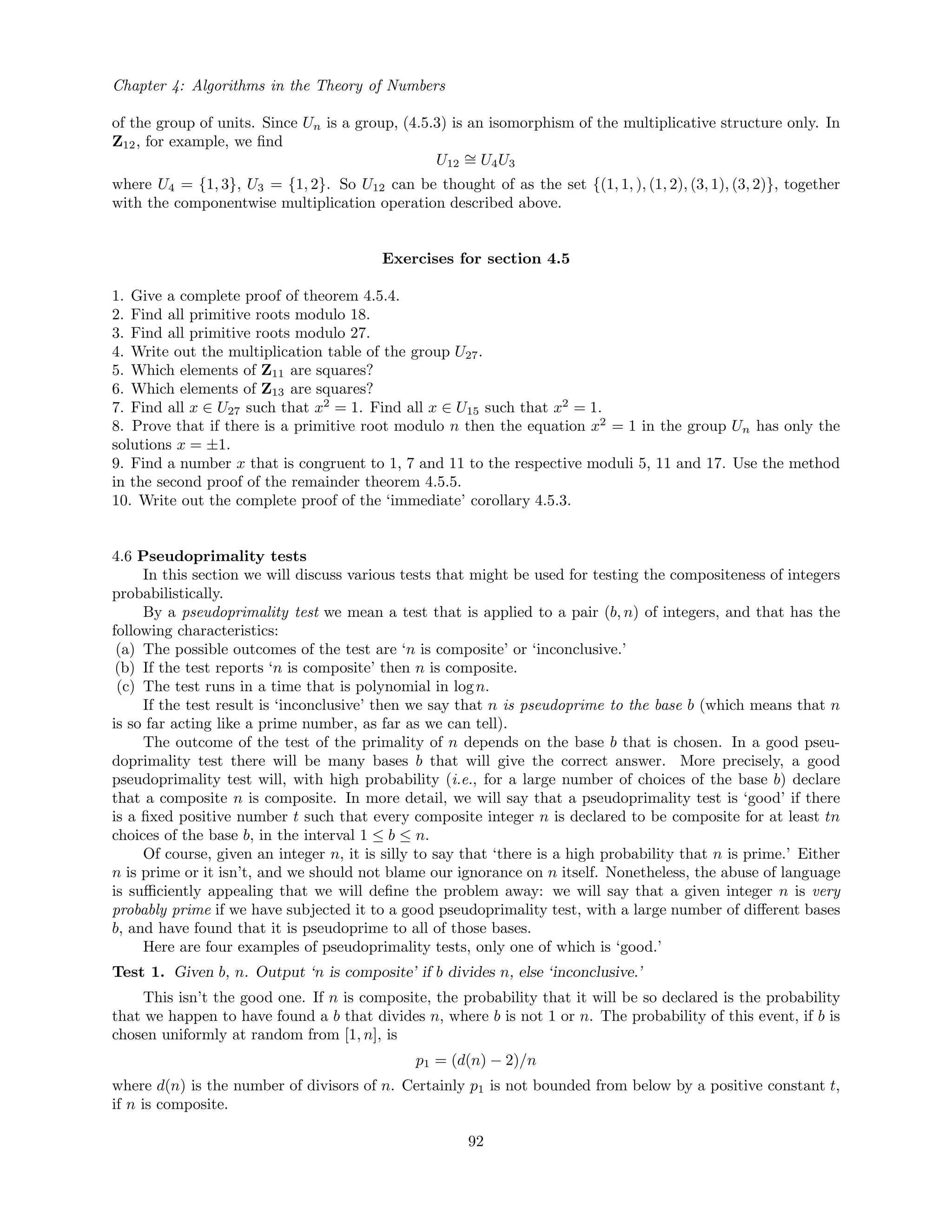 Chapter 4: Algorithms in the Theory of Numbers
of the group of units. Since Un is a group, (4.5.3) is an isomorphism of the multiplicative structure only. In
Z12, for example, we ﬁnd
U12
∼= U4U3
where U4 = {1, 3}, U3 = {1, 2}. So U12 can be thought of as the set {(1, 1, ), (1, 2), (3, 1), (3, 2)}, together
with the componentwise multiplication operation described above.
Exercises for section 4.5
1. Give a complete proof of theorem 4.5.4.
2. Find all primitive roots modulo 18.
3. Find all primitive roots modulo 27.
4. Write out the multiplication table of the group U27.
5. Which elements of Z11 are squares?
6. Which elements of Z13 are squares?
7. Find all x ∈ U27 such that x2
= 1. Find all x ∈ U15 such that x2
= 1.
8. Prove that if there is a primitive root modulo n then the equation x2
= 1 in the group Un has only the
solutions x = ±1.
9. Find a number x that is congruent to 1, 7 and 11 to the respective moduli 5, 11 and 17. Use the method
in the second proof of the remainder theorem 4.5.5.
10. Write out the complete proof of the ‘immediate’ corollary 4.5.3.
4.6 Pseudoprimality tests
In this section we will discuss various tests that might be used for testing the compositeness of integers
probabilistically.
By a pseudoprimality test we mean a test that is applied to a pair (b, n) of integers, and that has the
following characteristics:
(a) The possible outcomes of the test are ‘n is composite’ or ‘inconclusive.’
(b) If the test reports ‘n is composite’ then n is composite.
(c) The test runs in a time that is polynomial in logn.
If the test result is ‘inconclusive’ then we say that n is pseudoprime to the base b (which means that n
is so far acting like a prime number, as far as we can tell).
The outcome of the test of the primality of n depends on the base b that is chosen. In a good pseu-
doprimality test there will be many bases b that will give the correct answer. More precisely, a good
pseudoprimality test will, with high probability (i.e., for a large number of choices of the base b) declare
that a composite n is composite. In more detail, we will say that a pseudoprimality test is ‘good’ if there
is a ﬁxed positive number t such that every composite integer n is declared to be composite for at least tn
choices of the base b, in the interval 1 ≤ b ≤ n.
Of course, given an integer n, it is silly to say that ‘there is a high probability that n is prime.’ Either
n is prime or it isn’t, and we should not blame our ignorance on n itself. Nonetheless, the abuse of language
is suﬃciently appealing that we will deﬁne the problem away: we will say that a given integer n is very
probably prime if we have subjected it to a good pseudoprimality test, with a large number of diﬀerent bases
b, and have found that it is pseudoprime to all of those bases.
Here are four examples of pseudoprimality tests, only one of which is ‘good.’
Test 1. Given b, n. Output ‘n is composite’ if b divides n, else ‘inconclusive.’
This isn’t the good one. If n is composite, the probability that it will be so declared is the probability
that we happen to have found a b that divides n, where b is not 1 or n. The probability of this event, if b is
chosen uniformly at random from [1, n], is
p1 = (d(n) − 2)/n
where d(n) is the number of divisors of n. Certainly p1 is not bounded from below by a positive constant t,
if n is composite.
92
 