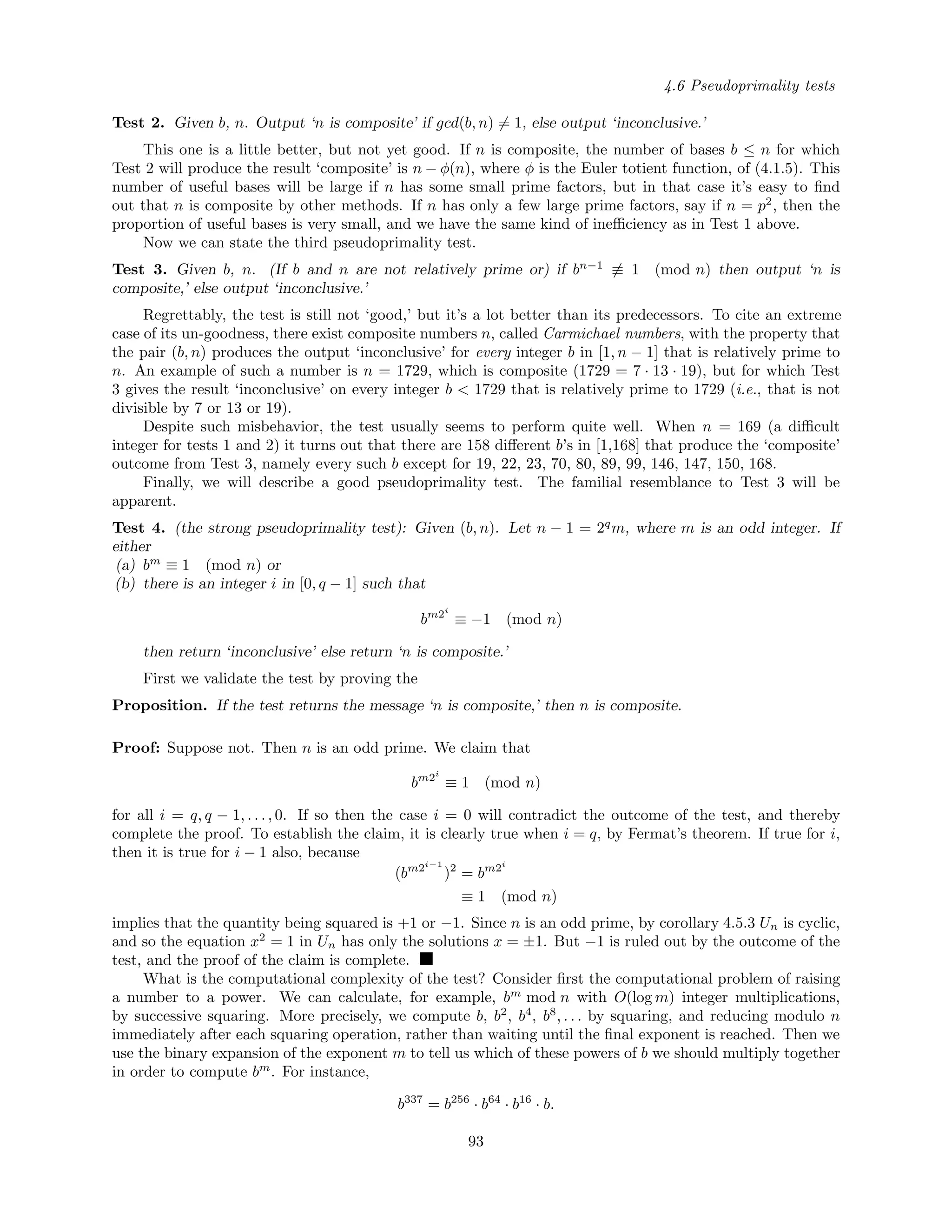 4.6 Pseudoprimality tests
Test 2. Given b, n. Output ‘n is composite’ if gcd(b, n) = 1, else output ‘inconclusive.’
This one is a little better, but not yet good. If n is composite, the number of bases b ≤ n for which
Test 2 will produce the result ‘composite’ is n − φ(n), where φ is the Euler totient function, of (4.1.5). This
number of useful bases will be large if n has some small prime factors, but in that case it’s easy to ﬁnd
out that n is composite by other methods. If n has only a few large prime factors, say if n = p2
, then the
proportion of useful bases is very small, and we have the same kind of ineﬃciency as in Test 1 above.
Now we can state the third pseudoprimality test.
Test 3. Given b, n. (If b and n are not relatively prime or) if bn−1
≡ 1 (mod n) then output ‘n is
composite,’ else output ‘inconclusive.’
Regrettably, the test is still not ‘good,’ but it’s a lot better than its predecessors. To cite an extreme
case of its un-goodness, there exist composite numbers n, called Carmichael numbers, with the property that
the pair (b, n) produces the output ‘inconclusive’ for every integer b in [1, n − 1] that is relatively prime to
n. An example of such a number is n = 1729, which is composite (1729 = 7 · 13 · 19), but for which Test
3 gives the result ‘inconclusive’ on every integer b < 1729 that is relatively prime to 1729 (i.e., that is not
divisible by 7 or 13 or 19).
Despite such misbehavior, the test usually seems to perform quite well. When n = 169 (a diﬃcult
integer for tests 1 and 2) it turns out that there are 158 diﬀerent b’s in [1,168] that produce the ‘composite’
outcome from Test 3, namely every such b except for 19, 22, 23, 70, 80, 89, 99, 146, 147, 150, 168.
Finally, we will describe a good pseudoprimality test. The familial resemblance to Test 3 will be
apparent.
Test 4. (the strong pseudoprimality test): Given (b, n). Let n − 1 = 2q
m, where m is an odd integer. If
either
(a) bm
≡ 1 (mod n) or
(b) there is an integer i in [0, q − 1] such that
bm2i
≡ −1 (mod n)
then return ‘inconclusive’ else return ‘n is composite.’
First we validate the test by proving the
Proposition. If the test returns the message ‘n is composite,’ then n is composite.
Proof: Suppose not. Then n is an odd prime. We claim that
bm2i
≡ 1 (mod n)
for all i = q, q − 1, . . . , 0. If so then the case i = 0 will contradict the outcome of the test, and thereby
complete the proof. To establish the claim, it is clearly true when i = q, by Fermat’s theorem. If true for i,
then it is true for i − 1 also, because
(bm2i−1
)2
= bm2i
≡ 1 (mod n)
implies that the quantity being squared is +1 or −1. Since n is an odd prime, by corollary 4.5.3 Un is cyclic,
and so the equation x2
= 1 in Un has only the solutions x = ±1. But −1 is ruled out by the outcome of the
test, and the proof of the claim is complete.
What is the computational complexity of the test? Consider ﬁrst the computational problem of raising
a number to a power. We can calculate, for example, bm
mod n with O(log m) integer multiplications,
by successive squaring. More precisely, we compute b, b2
, b4
, b8
, . . . by squaring, and reducing modulo n
immediately after each squaring operation, rather than waiting until the ﬁnal exponent is reached. Then we
use the binary expansion of the exponent m to tell us which of these powers of b we should multiply together
in order to compute bm
. For instance,
b337
= b256
· b64
· b16
· b.
93
 