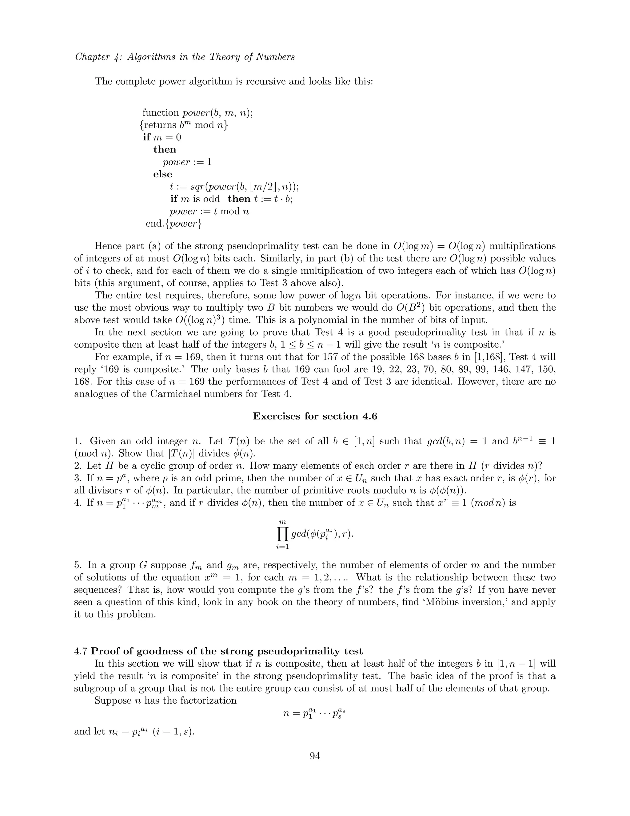 Chapter 4: Algorithms in the Theory of Numbers
The complete power algorithm is recursive and looks like this:
function power(b, m, n);
{returns bm
mod n}
if m = 0
then
power := 1
else
t := sqr(power(b, m/2 , n));
if m is odd then t := t · b;
power := t mod n
end.{power}
Hence part (a) of the strong pseudoprimality test can be done in O(log m) = O(log n) multiplications
of integers of at most O(log n) bits each. Similarly, in part (b) of the test there are O(log n) possible values
of i to check, and for each of them we do a single multiplication of two integers each of which has O(log n)
bits (this argument, of course, applies to Test 3 above also).
The entire test requires, therefore, some low power of logn bit operations. For instance, if we were to
use the most obvious way to multiply two B bit numbers we would do O(B2
) bit operations, and then the
above test would take O((log n)3
) time. This is a polynomial in the number of bits of input.
In the next section we are going to prove that Test 4 is a good pseudoprimality test in that if n is
composite then at least half of the integers b, 1 ≤ b ≤ n − 1 will give the result ‘n is composite.’
For example, if n = 169, then it turns out that for 157 of the possible 168 bases b in [1,168], Test 4 will
reply ‘169 is composite.’ The only bases b that 169 can fool are 19, 22, 23, 70, 80, 89, 99, 146, 147, 150,
168. For this case of n = 169 the performances of Test 4 and of Test 3 are identical. However, there are no
analogues of the Carmichael numbers for Test 4.
Exercises for section 4.6
1. Given an odd integer n. Let T(n) be the set of all b ∈ [1, n] such that gcd(b, n) = 1 and bn−1
≡ 1
(mod n). Show that |T(n)| divides φ(n).
2. Let H be a cyclic group of order n. How many elements of each order r are there in H (r divides n)?
3. If n = pa
, where p is an odd prime, then the number of x ∈ Un such that x has exact order r, is φ(r), for
all divisors r of φ(n). In particular, the number of primitive roots modulo n is φ(φ(n)).
4. If n = pa1
1 · · · pam
m , and if r divides φ(n), then the number of x ∈ Un such that xr
≡ 1 (mod n) is
m
i=1
gcd(φ(pai
i ), r).
5. In a group G suppose fm and gm are, respectively, the number of elements of order m and the number
of solutions of the equation xm
= 1, for each m = 1, 2, . . .. What is the relationship between these two
sequences? That is, how would you compute the g’s from the f’s? the f’s from the g’s? If you have never
seen a question of this kind, look in any book on the theory of numbers, ﬁnd ‘M¨obius inversion,’ and apply
it to this problem.
4.7 Proof of goodness of the strong pseudoprimality test
In this section we will show that if n is composite, then at least half of the integers b in [1, n − 1] will
yield the result ‘n is composite’ in the strong pseudoprimality test. The basic idea of the proof is that a
subgroup of a group that is not the entire group can consist of at most half of the elements of that group.
Suppose n has the factorization
n = pa1
1 · · · pas
s
and let ni = pi
ai
(i = 1, s).
94
 