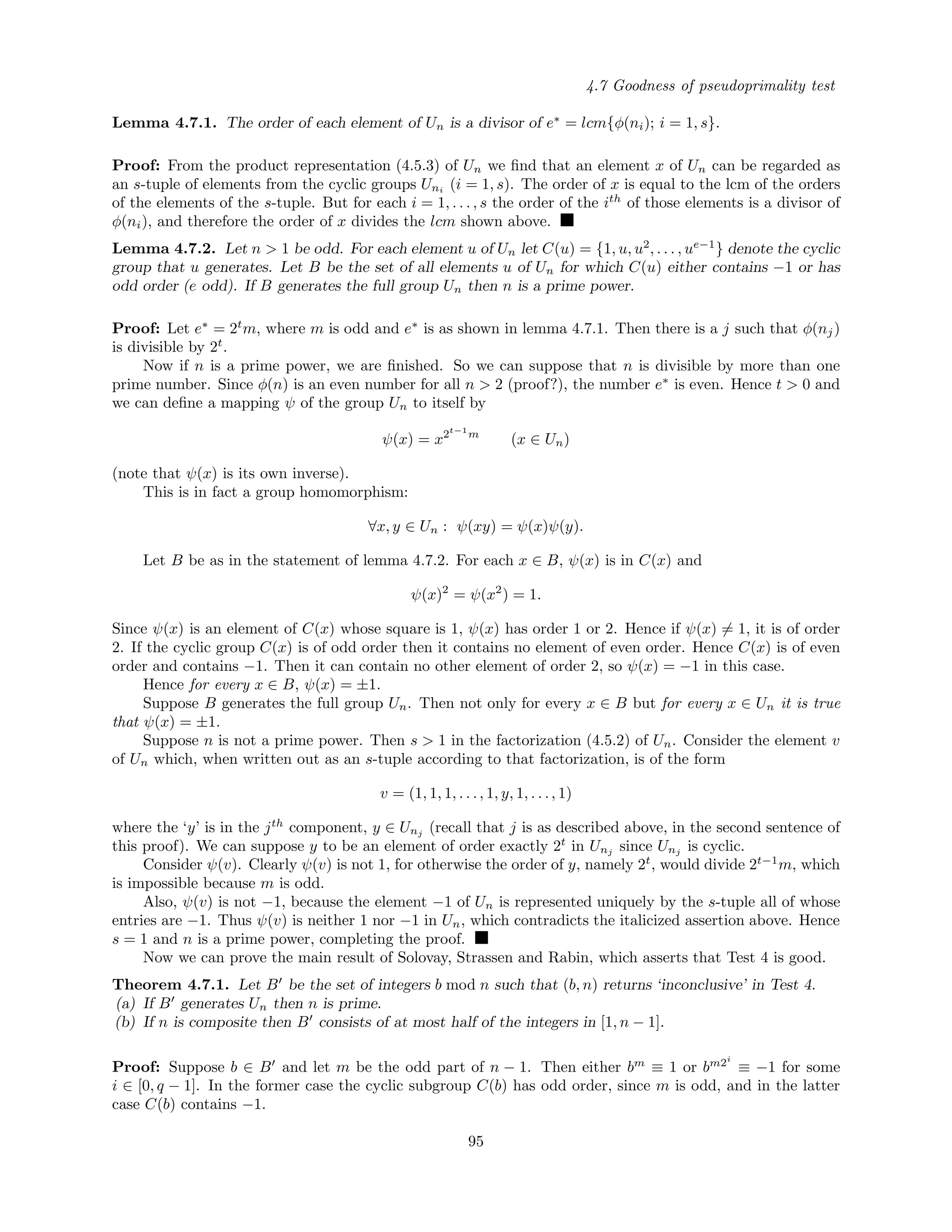 4.7 Goodness of pseudoprimality test
Lemma 4.7.1. The order of each element of Un is a divisor of e∗
= lcm{φ(ni); i = 1, s}.
Proof: From the product representation (4.5.3) of Un we ﬁnd that an element x of Un can be regarded as
an s-tuple of elements from the cyclic groups Uni (i = 1, s). The order of x is equal to the lcm of the orders
of the elements of the s-tuple. But for each i = 1, . . . , s the order of the ith
of those elements is a divisor of
φ(ni), and therefore the order of x divides the lcm shown above.
Lemma 4.7.2. Let n > 1 be odd. For each element u of Un let C(u) = {1, u, u2
, . . . , ue−1
} denote the cyclic
group that u generates. Let B be the set of all elements u of Un for which C(u) either contains −1 or has
odd order (e odd). If B generates the full group Un then n is a prime power.
Proof: Let e∗
= 2t
m, where m is odd and e∗
is as shown in lemma 4.7.1. Then there is a j such that φ(nj)
is divisible by 2t
.
Now if n is a prime power, we are ﬁnished. So we can suppose that n is divisible by more than one
prime number. Since φ(n) is an even number for all n > 2 (proof?), the number e∗
is even. Hence t > 0 and
we can deﬁne a mapping ψ of the group Un to itself by
ψ(x) = x2t−1
m
(x ∈ Un)
(note that ψ(x) is its own inverse).
This is in fact a group homomorphism:
∀x, y ∈ Un : ψ(xy) = ψ(x)ψ(y).
Let B be as in the statement of lemma 4.7.2. For each x ∈ B, ψ(x) is in C(x) and
ψ(x)2
= ψ(x2
) = 1.
Since ψ(x) is an element of C(x) whose square is 1, ψ(x) has order 1 or 2. Hence if ψ(x) = 1, it is of order
2. If the cyclic group C(x) is of odd order then it contains no element of even order. Hence C(x) is of even
order and contains −1. Then it can contain no other element of order 2, so ψ(x) = −1 in this case.
Hence for every x ∈ B, ψ(x) = ±1.
Suppose B generates the full group Un. Then not only for every x ∈ B but for every x ∈ Un it is true
that ψ(x) = ±1.
Suppose n is not a prime power. Then s > 1 in the factorization (4.5.2) of Un. Consider the element v
of Un which, when written out as an s-tuple according to that factorization, is of the form
v = (1, 1, 1, . . ., 1, y, 1, . . ., 1)
where the ‘y’ is in the jth
component, y ∈ Unj (recall that j is as described above, in the second sentence of
this proof). We can suppose y to be an element of order exactly 2t
in Unj since Unj is cyclic.
Consider ψ(v). Clearly ψ(v) is not 1, for otherwise the order of y, namely 2t
, would divide 2t−1
m, which
is impossible because m is odd.
Also, ψ(v) is not −1, because the element −1 of Un is represented uniquely by the s-tuple all of whose
entries are −1. Thus ψ(v) is neither 1 nor −1 in Un, which contradicts the italicized assertion above. Hence
s = 1 and n is a prime power, completing the proof.
Now we can prove the main result of Solovay, Strassen and Rabin, which asserts that Test 4 is good.
Theorem 4.7.1. Let B be the set of integers b mod n such that (b, n) returns ‘inconclusive’ in Test 4.
(a) If B generates Un then n is prime.
(b) If n is composite then B consists of at most half of the integers in [1, n − 1].
Proof: Suppose b ∈ B and let m be the odd part of n − 1. Then either bm
≡ 1 or bm2i
≡ −1 for some
i ∈ [0, q − 1]. In the former case the cyclic subgroup C(b) has odd order, since m is odd, and in the latter
case C(b) contains −1.
95
 