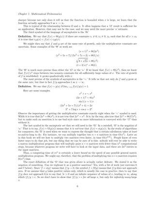 Chapter 1: Mathematical Preliminaries
sharper because not only does it tell us that the function is bounded when x is large, we learn that the
function actually approaches 0 as x → ∞.
This is typical of the relationship between O and o. It often happens that a ‘O’ result is suﬃcient for
an application. However, that may not be the case, and we may need the more precise ‘o’ estimate.
The third symbol of the language of asymptotics is the ‘Θ.’
Deﬁnition. We say that f(x) = Θ(g(x)) if there are constants c1 = 0, c2 = 0, x0 such that for all x > x0
it is true that c1g(x) < f(x) < c2g(x).
We might then say that f and g are of the same rate of growth, only the multiplicative constants are
uncertain. Some examples of the ‘Θ’ at work are
(x + 1)2
= Θ(3x2
)
(x2
+ 5x + 7)/(5x3
+ 7x + 2) = Θ(1/x)
3 +
√
2x = Θ(x
1
4 )
(1 + 3/x)x
= Θ(1).
The ‘Θ’ is much more precise than either the ‘O’ or the ‘o.’ If we know that f(x) = Θ(x2
), then we know
that f(x)/x2
stays between two nonzero constants for all suﬃciently large values of x. The rate of growth
of f is established: it grows quadratically with x.
The most precise of the symbols of asymptotics is the ‘∼.’ It tells us that not only do f and g grow at
the same rate, but that in fact f/g approaches 1 as x → ∞.
Deﬁnition. We say that f(x) ∼ g(x) if limx→∞ f(x)/g(x) = 1.
Here are some examples.
x2
+ x ∼ x2
(3x + 1)4
∼ 81x4
sin 1/x ∼ 1/x
(2x3
+ 5x + 7)/(x2
+ 4) ∼ 2x
2x
+ 7 log x + cos x ∼ 2x
Observe the importance of getting the multiplicative constants exactly right when the ‘∼’ symbol is used.
While it is true that 2x2
= Θ(x2
), it is not true that 2x2
∼ x2
. It is, by the way, also true that 2x2
= Θ(17x2
),
but to make such an assertion is to use bad style since no more information is conveyed with the ‘17’ than
without it.
The last symbol in the asymptotic set that we will need is the ‘Ω.’ In a nutshell, ‘Ω’ is the negation of
‘o.’ That is to say, f(x) = Ω(g(x)) means that it is not true that f(x) = o(g(x)). In the study of algorithms
for computers, the ‘Ω’ is used when we want to express the thought that a certain calculation takes at least
so-and-so long to do. For instance, we can multiply together two n × n matrices in time O(n3
). Later on
in this book we will see how to multiply two matrices even faster, in time O(n2.81
). People know of even
faster ways to do that job, but one thing that we can be sure of is this: nobody will ever be able to write
a matrix multiplication program that will multiply pairs n × n matrices with fewer than n2
computational
steps, because whatever program we write will have to look at the input data, and there are 2n2
entries in
the input matrices.
Thus, a computing time of cn2
is certainly a lower bound on the speed of any possible general matrix
multiplication program. We might say, therefore, that the problem of multiplying two n×n matrices requires
Ω(n2
) time.
The exact deﬁnition of the ‘Ω’ that was given above is actually rather delicate. We stated it as the
negation of something. Can we rephrase it as a positive assertion? Yes, with a bit of work (see exercises 6
and 7 below). Since ‘f = o(g)’ means that f/g → 0, the symbol f = Ω(g) means that f/g does not approach
zero. If we assume that g takes positive values only, which is usually the case in practice, then to say that
f/g does not approach 0 is to say that ∃ > 0 and an inﬁnite sequence of values of x, tending to ∞, along
which |f|/g > . So we don’t have to show that |f|/g > for all large x, but only for inﬁnitely many large
x.
6
 