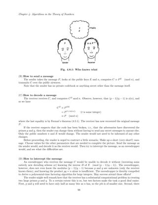 Chapter 4: Algorithms in the Theory of Numbers
Fig. 4.8.1: Who knows what
(B) How to send a message
The sender takes the message P, looks at the public keys E and n, computes C ≡ PE
(mod n), and
transmits C over the public airwaves.
Note that the sender has no private codebook or anything secret other than the message itself.
(C) How to decode a message
The receiver receives C, and computes CD
mod n. Observe, however, that (p − 1)(q − 1) is φ(n), and
so we have
CD
≡ PDE
= P(1+tφ(n))
(t is some integer)
≡ P (mod n)
where the last equality is by Fermat’s theorem (4.5.1). The receiver has now recovered the original message
P.
If the receiver suspects that the code has been broken, i.e., that the adversaries have discovered the
primes p and q, then the sender can change them without having to send any secret messages to anyone else.
Only the public numbers n and E would change. The sender would not need to be informed of any other
changes.
Before proceeding, the reader is urged to contruct a little scenario. Make up a short (very short!) mes-
sage. Choose values for the other parameters that are needed to complete the picture. Send the message as
the sender would, and decode it as the receiver would. Then try to intercept the message, as an eavesdropper
would, and see what the diﬃculties are.
(D) How to intercept the message
An eavesdropper who receives the message C would be unable to decode it without (inventing some
entirely new decoding scheme or) knowing the inverse D of E (mod (p − 1)(q − 1)). The eavesdropper,
however, does not even know the modulus (p − 1)(q − 1) because p and q are unknown (only the receiver
knows them), and knowing the product pq = n alone is insuﬃcient. The eavesdropper is thereby compelled
to derive a polynomial-time factoring algorithm for large integers. May success attend those eﬀorts!
The reader might well remark here that the receiver has a substantial computational problem in creating
two large primes p and q. To a certain extent this is so, but two factors make the task a good deal easier.
First, p and q will need to have only half as many bits as n has, so the job is of smaller size. Second, there
98
 