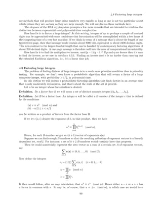 4.9 Factoring large integers
are methods that will produce large prime numbers very rapidly as long as one is not too particular about
which primes they are, as long as they are large enough. We will not discuss those methods here.
The elegance of the RSA cryptosystem prompts a few more remarks that are intended to reinforce the
distinction between exponential- and polynomial-time complexities.
How hard is it to factor a large integer? At this writing, integers of up to perhaps a couple of hundred
digits can be approached with some conﬁdence that factorization will be accomplished within a few hours of
the computing time of a very fast machine. If we think in terms of a message that is about the length of one
typewritten page, then that message would contain about 8000 bits, equivalent to about 2400 decimal digits.
This is in contrast to the largest feasible length that can be handled by contemporary factoring algorithms of
about 200 decimal digits. A one-page message is therefore well into the zone of computational intractability.
How hard is it to ﬁnd the multiplicative inverse, mod(p − 1)(q − 1)? If p and q are known then it’s easy
to ﬁnd the inverse, as we saw in corollary 4.3.1. Finding an inverse mod n is no harder than carrying out
the extended Euclidean algorithm, i.e., it’s a linear time job.
4.9 Factoring large integers
The problem of ﬁnding divisors of large integers is in a much more primitive condition than is primality
testing. For example, we don’t even know a probabilistic algorithm that will return a factor of a large
composite integer, with probability > 1/2, in polynomial time.
In this section we will discuss a probabilistic factoring algorithm that ﬁnds factors in an average time
that is only moderately exponential, and that’s about the state of the art at present.
Let n be an integer whose factorization is desired.
Deﬁnition. By a factor base B we will mean a set of distinct nonzero integers {b0, b1, . . . , bh}.
Deﬁnition. Let B be a factor base. An integer a will be called a B-number if the integer c that is deﬁned
by the conditions
(a) c ≡ a2
(mod n) and
(b) −n/2 ≤ c < n/2
can be written as a product of factors from the factor base B.
If we let e(a, i) denote the exponent of bi in that product, then we have
a2
≡
h
i=0
b
e(a,i)
i (mod n).
Hence, for each B-number we get an (h + 1)-vector of exponents e(a).
Suppose we can ﬁnd enough B-numbers so that the resulting collection of exponent vectors is a linearly
dependent set, mod 2. For instance, a set of h + 2 B-numbers would certainly have that property.
Then we could nontrivially represent the zero vector as a sum of a certain set A of exponent vectors,
say
a∈A
e(a) ≡ (0, 0, . . . , 0) (mod 2).
Now deﬁne the integers
ri = (1/2)
a∈A
e(a, i) (i = 0, 1, . . . h)
u =
A
a (mod n)
v =
i
bri
i .
It then would follow, after an easy calculation, that u2
≡ v2
(mod n). Hence either u − v or u + v has
a factor in common with n. It may be, of course, that u ≡ ±v (mod n), in which case we would have
99
 