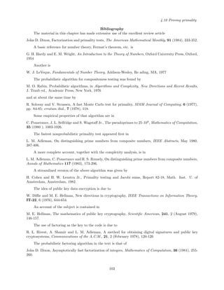 4.10 Proving primality
Bibliography
The material in this chapter has made extensive use of the excellent review article
John D. Dixon, Factorization and primality tests, The American Mathematical Monthly, 91 (1984), 333-352.
A basic reference for number theory, Fermat’s theorem, etc. is
G. H. Hardy and E. M. Wright, An Introduction to the Theory of Numbers, Oxford University Press, Oxford,
1954
Another is
W. J. LeVeque, Fundamentals of Number Theory, Addison-Wesley, Re ading, MA, 1977
The probabilistic algorithm for compositeness testing was found by
M. O. Rabin, Probabilistic algorithms, in Algorithms and Complexity, New Directions and Recent Results,
J. Traub ed., Academic Press, New York, 1976
and at about the same time by
R. Solovay and V. Strassen, A fast Monte Carlo test for primality, SIAM Journal of Computing, 6 (1977),
pp. 84-85; erratum ibid., 7 (1978), 118.
Some empirical properties of that algorithm are in
C. Pomerance, J. L. Selfridge and S. Wagstaﬀ Jr., The pseudoprimes to 25·109
, Mathematics of Computation,
35 (1980 ), 1003-1026.
The fastest nonprobabilistic primality test appeared ﬁrst in
L. M. Adleman, On distinguishing prime numbers from composite numbers, IEEE Abstracts, May 1980,
387-406.
A more complete account, together with the complexity analysis, is in
L. M. Adleman, C. Pomerance and R. S. Rumely, On distinguishing prime numbers from composite numbers,
Annals of Mathematics 117 (1983), 173-206.
A streamlined version of the above algorithm was given by
H. Cohen and H. W. Lenstra Jr., Primality testing and Jacobi sums, Report 82-18, Math. Inst. U. of
Amsterdam, Amsterdam, 1982.
The idea of public key data encryption is due to
W. Diﬃe and M. E. Hellman, New directions in cryptography, IEEE Transactions on Information Theory,
IT-22, 6 (1976), 644-654.
An account of the subject is contained in
M. E. Hellman, The mathematics of public key cryptography, Scientiﬁc American, 241, 2 (August 1979),
146-157.
The use of factoring as the key to the code is due to
R. L. Rivest, A. Shamir and L. M. Adleman, A method for obtaining digital signatures and public key
cryptosystems, Communications of the A.C.M., 21, 2 (February 1978), 120-126
The probabilistic factoring algorithm in the text is that of
John D. Dixon, Asymptotically fast factorization of integers, Mathematics of Computation, 36 (1981), 255-
260.
103
 