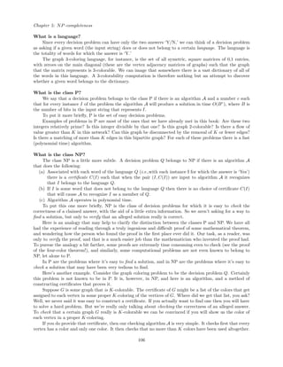 Chapter 5: NP-completeness
What is a language?
Since every decision problem can have only the two answers ‘Y/N,’ we can think of a decision problem
as asking if a given word (the input string) does or does not belong to a certain language. The language is
the totality of words for which the answer is ‘Y.’
The graph 3-coloring language, for instance, is the set of all symetric, square matrices of 0,1 entries,
with zeroes on the main diagonal (these are the vertex adjacency matrices of graphs) such that the graph
that the matrix represents is 3-colorable. We can image that somewhere there is a vast dictionary of all of
the words in this language. A 3-colorability computation is therefore nothing but an attempt to discover
whether a given word belongs to the dictionary.
What is the class P?
We say that a decision problem belongs to the class P if there is an algorithm A and a number c such
that for every instance I of the problem the algorithm A will produce a solution in time O(Bc
), where B is
the number of bits in the input string that represents I.
To put it more brieﬂy, P is the set of easy decision problems.
Examples of problems in P are most of the ones that we have already met in this book: Are these two
integers relatively prime? Is this integer divisible by that one? Is this graph 2-colorable? Is there a ﬂow of
value greater than K in this network? Can this graph be disconnected by the removal of K or fewer edges?
Is there a matching of more than K edges in this bipartite graph? For each of these problems there is a fast
(polynomial time) algorithm.
What is the class NP?
The class NP is a little more subtle. A decision problem Q belongs to NP if there is an algorithm A
that does the following:
(a) Associated with each word of the language Q (i.e.,with each instance I for which the answer is ‘Yes’)
there is a certiﬁcate C(I) such that when the pair (I, C(I)) are input to algorithm A it recognizes
that I belongs to the language Q.
(b) If I is some word that does not belong to the language Q then there is no choice of certiﬁcate C(I)
that will cause A to recognize I as a member of Q.
(c) Algorithm A operates in polynomial time.
To put this one more brieﬂy, NP is the class of decision problems for which it is easy to check the
correctness of a claimed answer, with the aid of a little extra information. So we aren’t asking for a way to
ﬁnd a solution, but only to verify that an alleged solution really is correct.
Here is an analogy that may help to clarify the distinction between the classes P and NP. We have all
had the experience of reading through a truly ingenious and diﬃcult proof of some mathematical theorem,
and wondering how the person who found the proof in the ﬁrst place ever did it. Our task, as a reader, was
only to verify the proof, and that is a much easier job than the mathematician who invented the proof had.
To pursue the analogy a bit farther, some proofs are extremely time consuming even to check (see the proof
of the four-color theorem!), and similarly, some computational problems are not even known to belong to
NP, let alone to P.
In P are the problems where it’s easy to ﬁnd a solution, and in NP are the problems where it’s easy to
check a solution that may have been very tedious to ﬁnd.
Here’s another example. Consider the graph coloring problem to be the decision problem Q. Certainly
this problem is not known to be in P. It is, however, in NP, and here is an algorithm, and a method of
constructing certiﬁcates that proves it.
Suppose G is some graph that is K-colorable. The certiﬁcate of G might be a list of the colors that get
assigned to each vertex in some proper K-coloring of the vertices of G. Where did we get that list, you ask?
Well, we never said it was easy to construct a certiﬁcate. If you actually want to ﬁnd one then you will have
to solve a hard problem. But we’re really only talking about checking the correctness of an alleged answer.
To check that a certain graph G really is K-colorable we can be convinced if you will show us the color of
each vertex in a proper K-coloring.
If you do provide that certiﬁcate, then our checking algorithm A is very simple. It checks ﬁrst that every
vertex has a color and only one color. It then checks that no more than K colors have been used altogether.
106
 