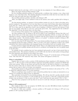 What is NP-completeness?
It ﬁnally checks that for each edge e of G it is true that the two endpoints of e have diﬀerent colors.
Hence the graph coloring problem belongs to NP.
For the travelling salesman problem we would provide a certiﬁcate that contains a tour, whose total
length is ≤ K, of all of the cities. The checking algorithm A would then verify that the tour really does visit
all of the cities and really does have total length ≤ K.
The travelling salesman probelm, therefore, also belongs to NP.
‘Well,’ you might reply, ‘if we’re allowed to look at the answers, how could a problem fail to belong to
NP?’
Try this decision problem: an instance I of the problem consists of a set of n cities in the plane and a
positive number K. The question is ‘Is it true that there is not a tour of all of these cities whose total length
is less than K?’ Clearly this is a kind of a negation of the travelling salesman problem. Does it belong to
NP? If so, there must be an algorithm A and a way of making a certiﬁcate C(I) for each instance I such
that we can quickly verify that no such tour exists of the given cities. Any suggestions for the certiﬁcate?
The algorithm? No one else knows how to do this either.
It is not known if this negation of the travelling salesman problem belongs to NP.
Are there problems that do belong to NP but for which it isn’t immediately obvious that this is so?
Yes. In fact that’s one of the main reasons that we studied the algorithm of Pratt, in section 4.10. Pratt’s
algorithm is exactly a method of producing a certiﬁcate with the aid of which we can quickly check that a
given integer is prime. The decision problem ‘Given n, is it prime?’ is thereby revealed to belong to NP,
although that fact wasn’t obvious at a glance.
It is very clear that P⊆NP. Indeed if Q ∈ P is some decision problem then we can verify membership in
the language Q with the empty certiﬁcate. That is, we don’t even need a certiﬁcate in order to do a quick
calculation that checks membership in the language because the problem itself can be quickly solved.
It seems natural to suppose that NP is larger than P. That is, one might presume that there are problems
whose solutions can be quickly checked with the aid of a certiﬁcate even though they can’t be quickly found
in the ﬁrst place.
No example of such a problem has ever been produced (and proved), nor has it been proved that no
such problem exists. The question of whether or not P=NP is the one that we cited earlier as being perhaps
the most important open question in the subject area today.
It is fairly obvious that the class P is called ‘the class P’ because ‘P’ is the ﬁrst letter of ‘Polynomial
Time.’ But what does ‘NP’ stand for? Stay tuned. The answer will appear in section 5.2.
What is reducibility?
Suppose that we want to solve a system of 100 simultaneous linear equations in 100 unknowns, of the
form Ax = b. We run down to the local software emporium and quickly purchase a program for $49.95 that
solves such systems. When we get home and read the ﬁne print on the label we discover, to our chagrin,
that the system works only on systems where the matrix A is symmetric, and the coeﬃcient matrix in the
system that we want to solve is, of course, not symmetric.
One possible response to this predicament would be to look for the solution to the system AT
Ax = AT
b,
in which the coeﬃcient matrix AT
A is now symmetric.
What we would have done would be to have reduced the problem that we really are interested in to an
instance of a problem for which we have an algorithm.
More generally, let Q and Q be two decision problems. We will say that Q is quickly reducible to Q if
whenever we are given an instance I of the problem Q we can convert it, with only a polynomial amount
of labor, into an instance I of Q, in such a way that I and I both have the same answer (‘Yes’ or ‘No’).
Thus if we buy a program to solve Q, then we can use it to solve Q , with just a small amount of extra
work.
What is NP-completeness?
How would you like to buy one program, for $49.95, that can solve 500 diﬀerent kinds of problems?
That’s what NP-completeness is about.
To state it a little more carefully, a decision problem is NP-complete if it belongs to NP and every
problem in NP is quickly reducible to it.
107
 