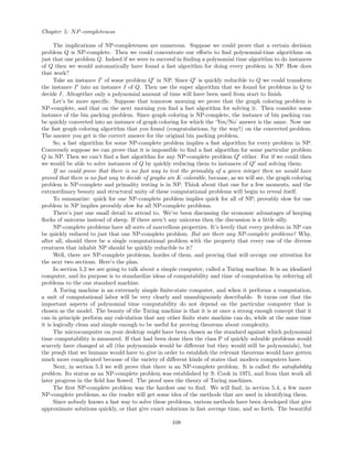 Chapter 5: NP-completeness
The implications of NP-completeness are numerous. Suppose we could prove that a certain decision
problem Q is NP-complete. Then we could concentrate our eﬀorts to ﬁnd polynomial-time algorithms on
just that one problem Q. Indeed if we were to succeed in ﬁnding a polynomial time algorithm to do instances
of Q then we would automatically have found a fast algorithm for doing every problem in NP. How does
that work?
Take an instance I of some problem Q in NP. Since Q is quickly reducible to Q we could transform
the instance I into an instance I of Q. Then use the super algorithm that we found for problems in Q to
decide I. Altogether only a polynomial amount of time will have been used from start to ﬁnish.
Let’s be more speciﬁc. Suppose that tomorow morning we prove that the graph coloring problem is
NP-complete, and that on the next morning you ﬁnd a fast algorithm for solving it. Then consider some
instance of the bin packing problem. Since graph coloring is NP-complete, the instance of bin packing can
be quickly converted into an instance of graph coloring for which the ‘Yes/No’ answer is the same. Now use
the fast graph coloring algorithm that you found (congratulations, by the way!) on the converted problem.
The answer you get is the correct answer for the original bin packing problem.
So, a fast algorithm for some NP-complete problem implies a fast algorithm for every problem in NP.
Conversely suppose we can prove that it is impossible to ﬁnd a fast algorithm for some particular problem
Q in NP. Then we can’t ﬁnd a fast algorithm for any NP-complete problem Q either. For if we could then
we would be able to solve instances of Q by quickly reducing them to instances of Q and solving them.
If we could prove that there is no fast way to test the primality of a given integer then we would have
proved that there is no fast way to decide of graphs are K-colorable, because, as we will see, the graph coloring
problem is NP-complete and primality testing is in NP. Think about that one for a few moments, and the
extraordinary beauty and structural unity of these computational problems will begin to reveal itself.
To summarize: quick for one NP-complete problem implies quick for all of NP; provably slow for one
problem in NP implies provably slow for all NP-complete problems.
There’s just one small detail to attend to. We’ve been discussing the economic advantages of keeping
ﬂocks of unicorns instead of sheep. If there aren’t any unicorns then the discussion is a little silly.
NP-complete problems have all sorts of marvellous properties. It’s lovely that every problem in NP can
be quickly reduced to just that one NP-complete problem. But are there any NP-complete problems? Why,
after all, should there be a single computational problem with the property that every one of the diverse
creatures that inhabit NP should be quickly reducible to it?
Well, there are NP-complete problems, hordes of them, and proving that will occupy our attention for
the next two sections. Here’s the plan.
In section 5.2 we are going to talk about a simple computer, called a Turing machine. It is an idealized
computer, and its purpose is to standardize ideas of computability and time of computation by referring all
problems to the one standard machine.
A Turing machine is an extremely simple ﬁnite-state computer, and when it performs a computation,
a unit of computational labor will be very clearly and unambiguously describable. It turns out that the
important aspects of polynomial time computability do not depend on the particular computer that is
chosen as the model. The beauty of the Turing machine is that it is at once a strong enough concept that it
can in principle perform any calculation that any other ﬁnite state machine can do, while at the same time
it is logically clean and simple enough to be useful for proving theorems about complexity.
The microcomputer on your desktop might have been chosen as the standard against which polynomial
time computability is measured. If that had been done then the class P of quickly solvable problems would
scarcely have changed at all (the polynomials would be diﬀerent but they would still be polynomials), but
the proofs that we humans would have to give in order to establish the relevant theorems would have gotten
much more complicated because of the variety of diﬀerent kinds of states that modern computers have.
Next, in section 5.3 we will prove that there is an NP-complete problem. It is called the satisﬁability
problem. Its status as an NP-complete problem was established by S. Cook in 1971, and from that work all
later progress in the ﬁeld has ﬂowed. The proof uses the theory of Turing machines.
The ﬁrst NP-complete problem was the hardest one to ﬁnd. We will ﬁnd, in section 5.4, a few more
NP-complete problems, so the reader will get some idea of the methods that are used in identifying them.
Since nobody knows a fast way to solve these problems, various methods have been developed that give
approximate solutions quickly, or that give exact solutions in fast average time, and so forth. The beautiful
108
 