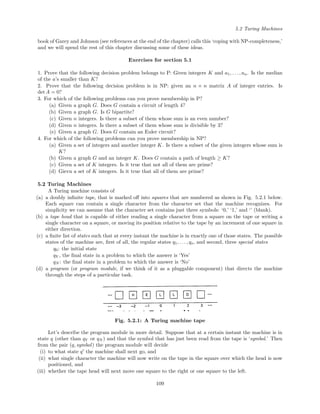 5.2 Turing Machines
book of Garey and Johnson (see references at the end of the chapter) calls this ‘coping with NP-completeness,’
and we will spend the rest of this chapter discussing some of these ideas.
Exercises for section 5.1
1. Prove that the following decision problem belongs to P: Given integers K and a1, . . . , an. Is the median
of the a’s smaller than K?
2. Prove that the following decision problem is in NP: given an n × n matrix A of integer entries. Is
det A = 0?
3. For which of the following problems can you prove membership in P?
(a) Given a graph G. Does G contain a circuit of length 4?
(b) Given a graph G. Is G bipartite?
(c) Given n integers. Is there a subset of them whose sum is an even number?
(d) Given n integers. Is there a subset of them whose sum is divisible by 3?
(e) Given a graph G. Does G contain an Euler circuit?
4. For which of the following problems can you prove membership in NP?
(a) Given a set of integers and another integer K. Is there a subset of the given integers whose sum is
K?
(b) Given a graph G and an integer K. Does G contain a path of length ≥ K?
(c) Given a set of K integers. Is it true that not all of them are prime?
(d) Gievn a set of K integers. Is it true that all of them are prime?
5.2 Turing Machines
A Turing machine consists of
(a) a doubly inﬁnite tape, that is marked oﬀ into squares that are numbered as shown in Fig. 5.2.1 below.
Each square can contain a single character from the character set that the machine recognizes. For
simplicity we can assume that the character set contains just three symbols: ‘0,’ ‘1,’ and ‘’ (blank).
(b) a tape head that is capable of either reading a single character from a square on the tape or writing a
single character on a square, or moving its position relative to the tape by an increment of one square in
either direction.
(c) a ﬁnite list of states such that at every instant the machine is in exactly one of those states. The possible
states of the machine are, ﬁrst of all, the regular states q1, . . . , qs, and second, three special states
q0: the initial state
qY , the ﬁnal state in a problem to which the answer is ‘Yes’
qN : the ﬁnal state in a problem to which the answer is ‘No’
(d) a program (or program module, if we think of it as a pluggable component) that directs the machine
through the steps of a particular task.
Fig. 5.2.1: A Turing machine tape
Let’s describe the program module in more detail. Suppose that at a certain instant the machine is in
state q (other than qY or qN ) and that the symbol that has just been read from the tape is ‘symbol.’ Then
from the pair (q, symbol) the program module will decide
(i) to what state q the machine shall next go, and
(ii) what single character the machine will now write on the tape in the square over which the head is now
positioned, and
(iii) whether the tape head will next move one square to the right or one square to the left.
109
 