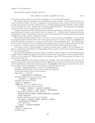 Chapter 5: NP-completeness
One step of the program, therefore, goes from
(state, symbol) to (newstate, newsymbol, increment). (5.2.1)
If and when the state reaches qY or qN the computation is over and the machine halts.
The machine should be thought of as part hardware and part software. The programmer’s job is, as
usual, to write the software. To write a program for a Turing machine, what we have to do is to tell it how
to make each and every one of the transitions (5.2.1). A Turing machine program looks like a table in which,
for every possible pair (state, symbol) that the machine might ﬁnd itself in, the programmer has speciﬁed
what the newstate, the newsymbol and the increment shall be.
To begin a computation with a Turing machine we take the input string x, of length B, say, that describes
the problem that we want to solve, and we write x in squares 1, 2, . . ., B of the tape. The tape head is then
positioned over square 1, the machine is put into state q0, the program module that the programmer prepared
is plugged into its slot, and the computation begins.
The machine reads the symbol in square 1. It now is in state q0 and has read symbol, so it can consult
the program module to ﬁnd out what to do. The program instructs it to write at square 1 a newsymbol, to
move the head either to square 0 or to square 2, and to enter a certain newstate, say q . The whole process
is then repeated, possibly forever, but hopefully after ﬁnitely many steps the machine will enter the state
qY or state qN , at which moment the computation will halt with the decision having been made.
If we want to watch a Turing machine in operation, we don’t have to build it. We can simulate one.
Here is a pidgin-Pascal simulation of a Turing machine that can easily be turned into a functioning program.
It is in two principal parts.
The procedure turmach has for input a string x of length B, and for output it sets the Boolean variable
accept to True or False, depending on whether the outcome of the computation is that the machine halted
in state qY or qN respectively. This procedure is the ‘hardware’ part of the Turing machine. It doesn’t vary
from one job to the next.
Procedure gonextto is the program module of the machine, and it will be diﬀerent for each task. Its
inputs are the present state of the machine and the symbol that was just read from the tape. Its outputs
are the newstate into which the machine goes next, the newsymbol that the tape head now writes on the
current square, and the increment (±1) by which the tape head will now move.
procedure turmach(B:integer; x :array[1..B]; accept:Boolean);
{simulates Turing machine action on input string x of length B}
{write input string on tape in ﬁrst B squares}
for square := 1 to B do
tape[square] :=x[square];
{record boundaries of written-on part of tape}
leftmost:=1; rightmost := B;
{initialize tape head and state}
state:=0; square:=1;
while state = ‘Y’ and state = ‘N’ do
{read symbol at current tape square}
if square< leftmost or square> rightmost
then symbol:=‘’ else symbol:= tape[square]
{ask program module for state transition}
gonnextto(state,symbol,newstate,newsybol,increment);
state:=newstate;
{update boundaries and write new symbol};
if square> rightmost then leftmost:= square;
tape[square]:=newsymbol;
{move tape head}
square := square+increment
end;{while}
accept:={ state=‘Y’}
end.{turmach}
110
 