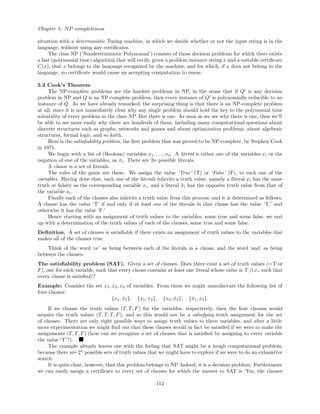 Chapter 5: NP-completeness
situation with a deterministic Turing machine, in which we decide whether or not the input string is in the
language, without using any certiﬁcates.
The class NP (‘Nondeterministic Polynomial’) consists of those decision problems for which there exists
a fast (polynomial time) algorithm that will verify, given a problem instance string x and a suitable certiﬁcate
C(x), that x belongs to the language recognized by the machine, and for which, if x does not belong to the
language, no certiﬁcate would cause an accepting computation to ensue.
5.3 Cook’s Theorem
The NP-complete problems are the hardest problems in NP, in the sense that if Q is any decision
problem in NP and Q is an NP-complete problem, then every instance of Q is polynomially reducible to an
instance of Q. As we have already remarked, the surprising thing is that there is an NP-complete problem
at all, since it is not immediately clear why any single problem should hold the key to the polynomial time
solvability of every problem in the class NP. But there is one. As soon as we see why there is one, then we’ll
be able to see more easily why there are hundreds of them, including many computational questions about
discrete structures such as graphs, networks and games and about optimization problems, about algebraic
structures, formal logic, and so forth.
Here is the satisﬁability problem, the ﬁrst problem that was proved to be NP-complete, by Stephen Cook
in 1971.
We begin with a list of (Boolean) variables x1, . . . , xn. A literal is either one of the variables xi or the
negation of one of the variables, as ¯xi. There are 2n possible literals.
A clause is a set of literals.
The rules of the game are these. We assign the value ‘True’ (T) or ‘False’ (F), to each one of the
variables. Having done that, each one of the literals inherits a truth value, namely a literal xi has the same
truth or falsity as the corresponding variable xi, and a literal ¯xi has the opposite truth value from that of
the variable xi.
Finally each of the clauses also inherits a truth value from this process, and it is determined as follows.
A clause has the value ‘T’ if and only if at least one of the literals in that clause has the value ‘T,’ and
otherwise it has the value ‘F.’
Hence starting with an assignment of truth values to the variables, some true and some false, we end
up with a determination of the truth values of each of the clauses, some true and some false.
Deﬁnition. A set of clauses is satisﬁable if there exists an assignment of truth values to the variables that
makes all of the clauses true.
Think of the word ‘or’ as being between each of the literals in a clause, and the word ‘and’ as being
between the clauses.
The satisﬁability problem (SAT). Given a set of clauses. Does there exist a set of truth values (=T or
F), one for each variable, such that every clause contains at least one literal whose value is T (i.e., such that
every clause is satisﬁed)?
Example: Consider the set x1, x2, x3 of variables. From these we might manufacture the following list of
four clauses:
{x1, ¯x2}, {x1, x3}, {x2, ¯x3}, {¯x1, x3}.
If we choose the truth values (T, T, F) for the variables, respectively, then the four clauses would
acquire the truth values (T, T, T, F), and so this would not be a satisfying truth assignment for the set
of clauses. There are only eight possible ways to assign truth values to three variables, and after a little
more experimentation we might ﬁnd out that these clauses would in fact be satisﬁed if we were to make the
assignments (T, T, T) (how can we recognize a set of clauses that is satisﬁed by assigning to every variable
the value ‘T’?).
The example already leaves one with the feeling that SAT might be a tough computational problem,
because there are 2n
possible sets of truth values that we might have to explore if we were to do an exhaustive
search.
It is quite clear, however, that this problem belongs to NP. Indeed, it is a decision problem. Furthermore
we can easily assign a certiﬁcate to every set of clauses for which the answer to SAT is ‘Yes, the clauses
112
 