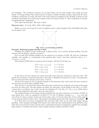5.3 Cook’s Theorem
are satisﬁable.’ The certiﬁcate contains a set of truth values, one for each variable, that satisfy all of the
clauses. A Turing machine that receives the set of clauses, suitably encoded, as input, along with the above
certiﬁcate, would have to verify only that if the truth values are assigned to the variables as shown on the
certiﬁcate then indeed every clause does contain at least one literal of value ‘T.’ That veriﬁcation is certainly
a polynomial time computation.
Now comes the hard part. We want to show
Theorem 5.3.1. (S. Cook, 1971): SAT is NP-complete.
Before we carry out the proof, it may be helpful to give a small example of the reducibility ideas that
we are going to use.
1
2
3
4
Fig. 5.3.1: A 3-coloring problem
Example. Reducing graph-coloring to SAT
Consider the graph G of four vertices that is shown in Fig. 5.3.1, and the decision problem ‘Can the
vertices of G be properly colored in 3 colors?’
Let’s see how that decision problem can be reduced to an instance of SAT. We will use 12 Boolean
variables: the variable xi,j corresponds to the assertion that ‘vertex i has been colored in color j’ (i =
1, 2, 3, 4; j = 1, 2, 3).
The instance of SAT that we construct has 31 clauses. The ﬁrst 16 of these are
C(i) := {xi,1, xi,2, xi,3} (i = 1, 2, 3, 4)
T(i) := {¯xi,1, ¯xi,2} (i = 1, 2, 3, 4)
U(i) := {¯xi,1, ¯xi,3} (i = 1, 2, 3, 4)
V (i) := {¯xi,2, ¯xi,3} (i = 1, 2, 3, 4).
(5.3.1)
In the above, the four clauses C(i) assert that each vertex has been colored in at least one color. The
clauses T(i) say that no vertex has both color 1 and color 2. Similarly the clauses U(i) (resp. V (i)) guarantee
that no vertex has been colored 1 and 3 (resp. 2 and 3).
All 16 of the clauses in (5.3.1) together amount to the statement that ‘each vertex has been colored in
one and only one of the three available colors.’
Next we have to construct the clauses that will assure us that the two endpoints of an edge of the graph
are never the same color. For this purpose we deﬁne, for each edge e of the graph G and color j (=1,2,3),
a clause D(e, j) as follows. Let u and v be the two endpoints of e; the D(e, j) := {¯xu,j, ¯xv,j}, which asserts
that not both endpoints of the edge e have the same color j.
The original instance of the graph coloring problem has now been reduced to an instance of SAT. In
more detail, there exists an assignment of values T, F to the 12 Boolean variables x1,1, . . . , x4,3 such that
each of the 31 clauses contains at least one literal whose value is T if and only if the vertices of the graph G
can be properly colored in three colors. The graph is 3-colorable if and only if the clauses are satisﬁable.
It is clear that if we have an algorithm that will solve SAT, then we can also solve graph coloring
problems. A few moments of thought will convince the reader that the transformation of one problem to the
other that was carried out above involves only a polynomial amount of computation, despite the seemingly
large number of variables and clauses. Hence graph coloring is quickly reducible to SAT.
113
 