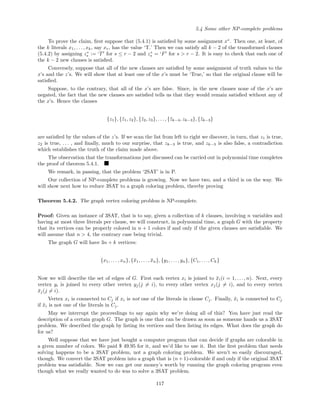 5.4 Some other NP-complete problems
To prove the claim, ﬁrst suppose that (5.4.1) is satisﬁed by some assignment x∗
. Then one, at least, of
the k literals x1, . . . , xk, say xr, has the value ‘T.’ Then we can satisfy all k − 2 of the transformed clauses
(5.4.2) by assigning z∗
s := ‘T for s ≤ r − 2 and z∗
s = ‘F for s > r − 2. It is easy to check that each one of
the k − 2 new clauses is satisﬁed.
Conversely, suppose that all of the new clauses are satisﬁed by some assignment of truth values to the
x’s and the z’s. We will show that at least one of the x’s must be ‘True,’ so that the original clause will be
satisﬁed.
Suppose, to the contrary, that all of the x’s are false. Since, in the new clauses none of the x’s are
negated, the fact that the new clauses are satisﬁed tells us that they would remain satisﬁed without any of
the x’s. Hence the clauses
{z1}, {¯z1, z2}, {¯z2, z3}, . . . , {¯zk−4, zk−3}, {¯zk−3}
are satisﬁed by the values of the z’s. If we scan the list from left to right we discover, in turn, that z1 is true,
z2 is true, . . . , and ﬁnally, much to our surprise, that zk−3 is true, and zk−3 is also false, a contradiction
which establishes the truth of the claim made above.
The observation that the transformations just discussed can be carried out in polynomial time completes
the proof of theorem 5.4.1.
We remark, in passing, that the problem ‘2SAT’ is in P.
Our collection of NP-complete problems is growing. Now we have two, and a third is on the way. We
will show next how to reduce 3SAT to a graph coloring problem, thereby proving
Theorem 5.4.2. The graph vertex coloring problem is NP-complete.
Proof: Given an instance of 3SAT, that is to say, given a collection of k clauses, involving n variables and
having at most three literals per clause, we will construct, in polynomial time, a graph G with the property
that its vertices can be properly colored in n + 1 colors if and only if the given clauses are satisﬁable. We
will assume that n > 4, the contrary case being trivial.
The graph G will have 3n + k vertices:
{x1, . . . , xn}, {¯x1, . . . , ¯xn}, {y1, . . . , yn}, {C1, . . . , Ck}
Now we will describe the set of edges of G. First each vertex xi is joined to ¯xi(i = 1, . . . , n). Next, every
vertex yi is joined to every other vertex yj(j = i), to every other vertex xj(j = i), and to every vertex
¯xj(j = i).
Vertex xi is connected to Cj if xi is not one of the literals in clause Cj. Finally, ¯xi is connected to Cj
if ¯xi is not one of the literals in Cj.
May we interrupt the proceedings to say again why we’re doing all of this? You have just read the
description of a certain graph G. The graph is one that can be drawn as soon as someone hands us a 3SAT
problem. We described the graph by listing its vertices and then listing its edges. What does the graph do
for us?
Well suppose that we have just bought a computer program that can decide if graphs are colorable in
a given number of colors. We paid $ 49.95 for it, and we’d like to use it. But the ﬁrst problem that needs
solving happens to be a 3SAT problem, not a graph coloring problem. We aren’t so easily discouraged,
though. We convert the 3SAT problem into a graph that is (n + 1)-colorable if and only if the original 3SAT
problem was satisﬁable. Now we can get our money’s worth by running the graph coloring program even
though what we really wanted to do was to solve a 3SAT problem.
117
 