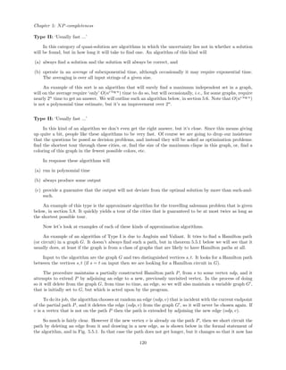 Chapter 5: NP-completeness
Type II: ‘Usually fast ...’
In this category of quasi-solution are algorithms in which the uncertainty lies not in whether a solution
will be found, but in how long it will take to ﬁnd one. An algorithm of this kind will
(a) always ﬁnd a solution and the solution will always be correct, and
(b) operate in an average of subexponential time, although occasionally it may require exponential time.
The averaging is over all input strings of a given size.
An example of this sort is an algorithm that will surely ﬁnd a maximum independent set in a graph,
will on the average require ‘only’ O(nc log n
) time to do so, but will occasionally, i.e., for some graphs, require
nearly 2n
time to get an answer. We will outline such an algorithm below, in section 5.6. Note that O(nc log n
)
is not a polynomial time estimate, but it’s an improvement over 2n
.
Type II: ‘Usually fast ...’
In this kind of an algorithm we don’t even get the right answer, but it’s close. Since this means giving
up quite a bit, people like these algorithms to be very fast. Of course we are going to drop our insistence
that the questions be posed as decision problems, and instead they will be asked as optimization problems:
ﬁnd the shortest tour through these cities, or, ﬁnd the size of the maximum clique in this graph, or, ﬁnd a
coloring of this graph in the fewest possible colors, etc.
In response these algorithms will
(a) run in polynomial time
(b) always produce some output
(c) provide a guarantee that the output will not deviate from the optimal solution by more than such-and-
such.
An example of this type is the approximate algorithm for the travelling salesman problem that is given
below, in section 5.8. It quickly yields a tour of the cities that is guaranteed to be at most twice as long as
the shortest possible tour.
Now let’s look at examples of each of these kinds of approximation algorithms.
An example of an algorithm of Type I is due to Angluin and Valiant. It tries to ﬁnd a Hamilton path
(or circuit) in a graph G. It doesn’t always ﬁnd such a path, but in theorem 5.5.1 below we will see that it
usually does, at least if the graph is from a class of graphs that are likely to have Hamilton paths at all.
Input to the algorithm are the graph G and two distinguished vertices s, t. It looks for a Hamilton path
between the vertices s, t (if s = t on input then we are looking for a Hamilton circuit in G).
The procedure maintains a partially constructed Hamilton path P, from s to some vertex ndp, and it
attempts to extend P by adjoining an edge to a new, previously unvisited vertex. In the process of doing
so it will delete from the graph G, from time to time, an edge, so we will also maintain a variable graph G ,
that is initially set to G, but which is acted upon by the program.
To do its job, the algorithm chooses at random an edge (ndp, v) that is incident with the current endpoint
of the partial path P, and it deletes the edge (ndp, v) from the graph G , so it will never be chosen again. If
v is a vertex that is not on the path P then the path is extended by adjoining the new edge (ndp, v).
So much is fairly clear. However if the new vertex v is already on the path P, then we short circuit the
path by deleting an edge from it and drawing in a new edge, as is shown below in the formal statement of
the algorithm, and in Fig. 5.5.1. In that case the path does not get longer, but it changes so that it now has
120
 
