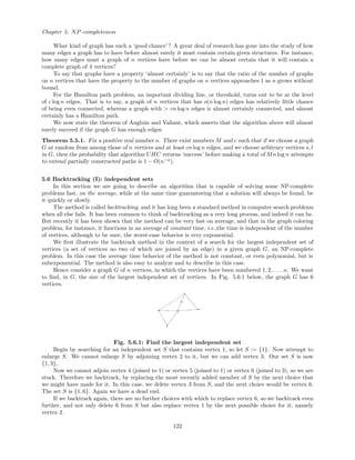 Chapter 5: NP-completeness
What kind of graph has such a ‘good chance’? A great deal of research has gone into the study of how
many edges a graph has to have before almost surely it must contain certain given structures. For instance,
how many edges must a graph of n vertices have before we can be almost certain that it will contain a
complete graph of 4 vertices?
To say that graphs have a property ‘almost certainly’ is to say that the ratio of the number of graphs
on n vertices that have the property to the number of graphs on n vertices approaches 1 as n grows without
bound.
For the Hamilton path problem, an important dividing line, or threshold, turns out to be at the level
of c log n edges. That is to say, a graph of n vertices that has o(n log n) edges has relatively little chance
of being even connected, whereas a graph with > cn log n edges is almost certainly connected, and almost
certainly has a Hamilton path.
We now state the theorem of Angluin and Valiant, which asserts that the algorithm above will almost
surely succeed if the graph G has enough edges.
Theorem 5.5.1. Fix a positive real number a. There exist numbers M and c such that if we choose a graph
G at random from among those of n vertices and at least cn log n edges, and we choose arbitrary vertices s, t
in G, then the probability that algorithm UHC returns ‘success’ before making a total of Mn log n attempts
to extend partially constructed paths is 1 − O(n−a
).
5.6 Backtracking (I): independent sets
In this section we are going to describe an algorithm that is capable of solving some NP-complete
problems fast, on the average, while at the same time guaranteeing that a solution will always be found, be
it quickly or slowly.
The method is called backtracking, and it has long been a standard method in computer search problems
when all else fails. It has been common to think of backtracking as a very long process, and indeed it can be.
But recently it has been shown that the method can be very fast on average, and that in the graph coloring
problem, for instance, it functions in an average of constant time, i.e.,the time is independent of the number
of vertices, although to be sure, the worst-case behavior is very exponential.
We ﬁrst illustrate the backtrack method in the context of a search for the largest independent set of
vertices (a set of vertices no two of which are joined by an edge) in a given graph G, an NP-complete
problem. In this case the average time behavior of the method is not constant, or even polynomial, but is
subexponential. The method is also easy to analyze and to describe in this case.
Hence consider a graph G of n vertices, in which the vertices have been numbered 1, 2, . . ., n. We want
to ﬁnd, in G, the size of the largest independent set of vertices. In Fig. 5.6.1 below, the graph G has 6
vertices.
Fig. 5.6.1: Find the largest independent set
Begin by searching for an independent set S that contains vertex 1, so let S := {1}. Now attempt to
enlarge S. We cannot enlarge S by adjoining vertex 2 to it, but we can add vertex 3. Our set S is now
{1, 3}.
Now we cannot adjoin vertex 4 (joined to 1) or vertex 5 (joined to 1) or vertex 6 (joined to 3), so we are
stuck. Therefore we backtrack, by replacing the most recently added member of S by the next choice that
we might have made for it. In this case, we delete vertex 3 from S, and the next choice would be vertex 6.
The set S is {1, 6}. Again we have a dead end.
If we backtrack again, there are no further choices with which to replace vertex 6, so we backtrack even
further, and not only delete 6 from S but also replace vertex 1 by the next possible choice for it, namely
vertex 2.
122
 