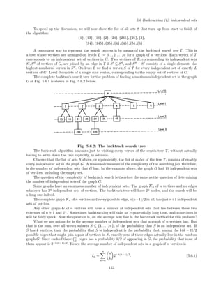 5.6 Backtracking (I): independent sets
To speed up the discussion, we will now show the list of all sets S that turn up from start to ﬁnish of
the algorithm:
{1}, {13}, {16}, {2}, {24}, {245}, {25}, {3},
{34}, {345}, {35}, {4}, {45}, {5}, {6}
A convenient way to represent the search process is by means of the backtrack search tree T. This is
a tree whose vertices are arranged on levels L := 0, 1, 2, . . ., n for a graph of n vertices. Each vertex of T
corresponds to an independent set of vertices in G. Two vertices of T, corresponding to independent sets
S , S of vertices of G, are joined by an edge in T if S ⊆ S , and S − S consists of a single element: the
highest-numbered vertex in S . On level L we ﬁnd a vertex S of T for every independent set of exactly L
vertices of G. Level 0 consists of a single root vertex, corresponding to the empty set of vertices of G.
The complete backtrack search tree for the problem of ﬁnding a maximum independent set in the graph
G of Fig. 5.6.1 is shown in Fig. 5.6.2 below.
Fig. 5.6.2: The backtrack search tree
The backtrack algorithm amounts just to visiting every vertex of the search tree T, without actually
having to write down the tree explicitly, in advance.
Observe that the list of sets S above, or equivalently, the list of nodes of the tree T, consists of exactly
every independent set in the graph G. A reasonable measure of the complexity of the searching job, therefore,
is the number of independent sets that G has. In the example above, the graph G had 19 independent sets
of vertices, including the empty set.
The question of the complexity of backtrack search is therefore the same as the question of determining
the number of independent sets of the graph G.
Some graphs have an enormous number of independent sets. The graph Kn of n vertices and no edges
whatever has 2n
independent sets of vertices. The backtrack tree will have 2n
nodes, and the search will be
a long one indeed.
The complete graph Kn of n vertices and every possible edge, n(n−1)/2 in all, has just n+1 independent
sets of vertices.
Any other graph G of n vertices will have a number of independent sets that lies between these two
extremes of n + 1 and 2n
. Sometimes backtracking will take an exponentially long time, and sometimes it
will be fairly quick. Now the question is, on the average how fast is the backtrack method for this problem?
What we are asking for is the average number of independent sets that a graph of n vertices has. But
that is the sum, over all vertex subsets S ⊆ {1, . . . , n}, of the probability that S is an independent set. If
S has k vertices, then the probability that S is independent is the probability that, among the k(k − 1)/2
possible edges that might join a pair of vertices in S, exactly zero of these edges actually live in the random
graph G. Since each of these k
2 edges has a probability 1/2 of appearing in G, the probability that none of
them appear is 2−k(k−1)/2
. Hence the average number of independent sets in a graph of n vertices is
In =
n
k=0
n
k
2−k(k−1)/2
. (5.6.1)
123
 