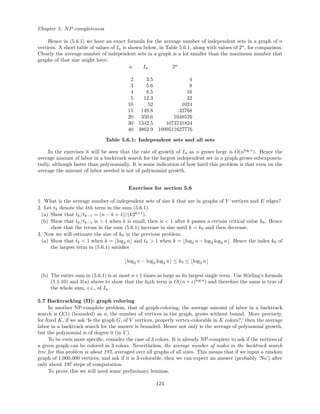 Chapter 5: NP-completeness
Hence in (5.6.1) we have an exact formula for the average number of independent sets in a graph of n
vertices. A short table of values of In is shown below, in Table 5.6.1, along with values of 2n
, for comparison.
Clearly the average number of independent sets in a graph is a lot smaller than the maximum number that
graphs of that size might have.
n In 2n
2 3.5 4
3 5.6 8
4 8.5 16
5 12.3 32
10 52 1024
15 149.8 32768
20 350.6 1048576
30 1342.5 1073741824
40 3862.9 1099511627776
Table 5.6.1: Independent sets and all sets
In the exercises it will be seen that the rate of growth of In as n grows large is O(nlog n
). Hence the
average amount of labor in a backtrack search for the largest independent set in a graph grows subexponen-
tially, although faster than polynomially. It is some indication of how hard this problem is that even on the
average the amount of labor needed is not of polynomial growth.
Exercises for section 5.6
1. What is the average number of independent sets of size k that are in graphs of V vertices and E edges?
2. Let tk denote the kth term in the sum (5.6.1).
(a) Show that tk/tk−1 = (n − k + 1)/(k2k+1
).
(b) Show that tk/tk−1 is > 1 when k is small, then is < 1 after k passes a certain critical value k0. Hence
show that the terms in the sum (5.6.1) increase in size until k = k0 and then decrease.
3. Now we will estimate the size of k0 in the previous problem.
(a) Show that tk < 1 when k = log2 n and tk > 1 when k = log2 n − log2 log2 n . Hence the index k0 of
the largest term in (5.6.1) satisﬁes
log2 n − log2 log2 n ≤ k0 ≤ log2 n
(b) The entire sum in (5.6.1) is at most n+1 times as large as its largest single term. Use Stirling’s formula
(1.1.10) and 3(a) above to show that the k0th term is O((n + )log n
) and therefore the same is true of
the whole sum, i.e., of In.
5.7 Backtracking (II): graph coloring
In another NP-complete problem, that of graph-coloring, the average amount of labor in a backtrack
search is O(1) (bounded) as n, the number of vertices in the graph, grows without bound. More precisely,
for ﬁxed K, if we ask ‘Is the graph G, of V vertices, properly vertex-colorable in K colors?,’ then the average
labor in a backtrack search for the answer is bounded. Hence not only is the average of polynomial growth,
but the polynomial is of degree 0 (in V ).
To be even more speciﬁc, consider the case of 3 colors. It is already NP-complete to ask if the vertices of
a given graph can be colored in 3 colors. Nevertheless, the average number of nodes in the backtrack search
tree for this problem is about 197, averaged over all graphs of all sizes. This means that if we input a random
graph of 1,000,000 vertices, and ask if it is 3-colorable, then we can expect an answer (probably ‘No’) after
only about 197 steps of computation.
To prove this we will need some preliminary lemmas.
124
 