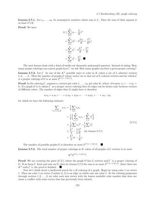5.7 Backtracking (II): graph coloring
Lemma 5.7.1. Let s1, . . . , sK be nonnegative numbers whose sum is L. Then the sum of their squares is
at least L2
/K.
Proof: We have
0 ≤
K
i=1
(si −
L
K
)2
=
K
i=1
(s2
i − 2
Lsi
K
+
L2
K2
)
=
K
i=1
s2
i − 2
L2
K
+
L2
K
=
K
i=1
s2
i −
L2
K
.
The next lemma deals with a kind of inside-out chromatic polynomial question. Instead of asking ‘How
many proper colorings can a given graph have?,’ we ask ‘How many graphs can have a given proper coloring?’
Lemma 5.7.2. Let C be one of the KL
possible ways to color in K colors a set of L abstract vertices
1, 2, . . . , L. Then the number of graphs G whose vertex set is that set of L colored vertices and for which C
is a proper coloring of G is at most 2L2
(1−1/K)/2
.
Proof: In the coloring C , suppose s1 vertices get color 1, . . . , sK get color K, where, of course, s1+· · ·+sK =
L. If a graph G is to admit C as a proper vertex coloring then its edges can be drawn only between vertices
of diﬀerent colors. The number of edges that G might have is therefore
s1s2 + s1s3 + · · · + s1sK + s2s3 + · · · + s2sK + · · · + sK−1sK
for which we have the following estimate:
1≤i<j≤K
sisj =
1
2
i=j
sisj
=
1
2
K
i,j=1
sisj −
K
i=1
s2
i
=
1
2
( si)2
−
1
2
s2
i
≤
L2
2
−
1
2
L2
K
(by lemma 5.7.1)
=
L2
2
(1 −
1
K
).
(5.7.1)
The number of possible graphs G is therefore at most 2L2
(1−1/K)/2
.
Lemma 5.7.3. The total number of proper colorings in K colors of all graphs of L vertices is at most
KL
2L2
(1−1/K)/2
.
Proof: We are counting the pairs (G, C), where the graph G has L vertices and C is a proper coloring of
G. If we keep C ﬁxed and sum on G, then by lemma 5.7.2 the sum is at most 2L2
(1−1/K)/2
. Since there are
KL
such C ’s, the proof is ﬁnished.
Now let’s think about a backtrack search for a K-coloring of a graph. Begin by using color 1 on vertex
1. Then use color 1 on vertex 2 unless (1, 2) is an edge, in which case use color 2. As the coloring progresses
through vertices 1, 2, . . . , L we color each new vertex with the lowest available color number that does not
cause a conﬂict with some vertex that has previously been colored.
125
 