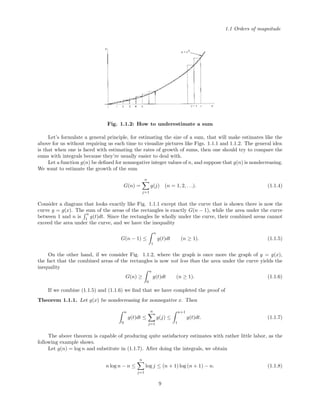1.1 Orders of magnitude
Fig. 1.1.2: How to underestimate a sum
Let’s formulate a general principle, for estimating the size of a sum, that will make estimates like the
above for us without requiring us each time to visualize pictures like Figs. 1.1.1 and 1.1.2. The general idea
is that when one is faced with estimating the rates of growth of sums, then one should try to compare the
sums with integrals because they’re usually easier to deal with.
Let a function g(n) be deﬁned for nonnegative integer values of n, and suppose that g(n) is nondecreasing.
We want to estimate the growth of the sum
G(n) =
n
j=1
g(j) (n = 1, 2, . . .). (1.1.4)
Consider a diagram that looks exactly like Fig. 1.1.1 except that the curve that is shown there is now the
curve y = g(x). The sum of the areas of the rectangles is exactly G(n − 1), while the area under the curve
between 1 and n is
n
1 g(t)dt. Since the rectangles lie wholly under the curve, their combined areas cannot
exceed the area under the curve, and we have the inequality
G(n − 1) ≤
n
1
g(t)dt (n ≥ 1). (1.1.5)
On the other hand, if we consider Fig. 1.1.2, where the graph is once more the graph of y = g(x),
the fact that the combined areas of the rectangles is now not less than the area under the curve yields the
inequality
G(n) ≥
n
0
g(t)dt (n ≥ 1). (1.1.6)
If we combine (1.1.5) and (1.1.6) we ﬁnd that we have completed the proof of
Theorem 1.1.1. Let g(x) be nondecreasing for nonnegative x. Then
n
0
g(t)dt ≤
n
j=1
g(j) ≤
n+1
1
g(t)dt. (1.1.7)
The above theorem is capable of producing quite satisfactory estimates with rather little labor, as the
following example shows.
Let g(n) = log n and substitute in (1.1.7). After doing the integrals, we obtain
n log n − n ≤
n
j=1
log j ≤ (n + 1) log (n + 1) − n. (1.1.8)
9
 