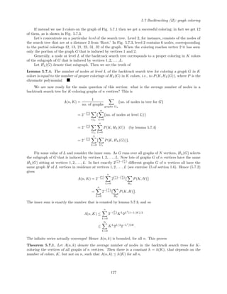 5.7 Backtracking (II): graph coloring
If instead we use 3 colors on the graph of Fig. 5.7.1 then we get a successful coloring; in fact we get 12
of them, as is shown in Fig. 5.7.3.
Let’s concentrate on a particular level of the search tree. Level 2, for instance, consists of the nodes of
the search tree that are at a distance 2 from ‘Root.’ In Fig. 5.7.3, level 2 contains 6 nodes, correspoonding
to the partial colorings 12, 13, 21, 23, 31, 32 of the graph. When the coloring reaches vertex 2 it has seen
only the portion of the graph G that is induced by vertices 1 and 2.
Generally, a node at level L of the backtrack search tree corresponds to a proper coloring in K colors
of the subgraph of G that is induced by vertices 1, 2, . . ., L.
Let HL(G) denote that subgraph. Then we see the truth of
Lemma 5.7.4. The number of nodes at level L of the backtrack search tree for coloring a graph G in K
colors is equal to the number of proper colorings of HL(G) in K colors, i.e., to P(K, HL(G)), where P is the
chromatic polynomial.
We are now ready for the main question of this section: what is the average number of nodes in a
backtrack search tree for K-coloring graphs of n vertices? This is
A(n, K) =
1
no. of graphs
graphs Gn
{no. of nodes in tree for G}
= 2−(n
2)
Gn
{
n
L=0
{no. of nodes at level L}}
= 2−(n
2)
Gn
n
L=0
P(K, HL(G)) (by lemma 5.7.4)
= 2−(n
2)
n
L=0
{
Gn
P(K, HL(G))}.
Fix some value of L and consider the inner sum. As G runs over all graphs of N vertices, HL(G) selects
the subgraph of G that is induced by vertices 1, 2, . . . , L. Now lots of graphs G of n vertices have the same
HL(G) sitting at vertices 1, 2, . . ., L. In fact exactly 2(n
2)−(L
2) diﬀerent graphs G of n vertices all have the
same graph H of L vertices in residence at vertices 1, 2, . . . , L (see exercise 15 of section 1.6). Hence (5.7.2)
gives
A(n, K) = 2−(n
2)
n
L=0
2(n
2)−(L
2)
HL
P(K, H)
=
n
L=0
2−(L
2)
HL
P(K, H) .
The inner sum is exactly the number that is counted by lemma 5.7.3, and so
A(n, K) ≤
n
L=0
2−(L
2)KL
2L2
(1−1/K)/2
≤
∞
L=0
KL
2L/2
2−L2
/2K
.
The inﬁnite series actually converges! Hence A(n, k) is bounded, for all n. This proves
Theorem 5.7.1. Let A(n, k) denote the average number of nodes in the backtrack search trees for K-
coloring the vertices of all graphs of n vertices. Then there is a constant h = h(K), that depends on the
number of colors, K, but not on n, such that A(n, k) ≤ h(K) for all n.
127
 