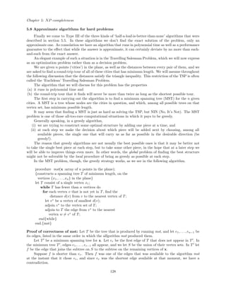 Chapter 5: NP-completeness
5.8 Approximate algorithms for hard problems
Finally we come to Type III of the three kinds of ‘half-a-loaf-is-better-than-none’ algorithms that were
described in section 5.5. In these algorithms we don’t ﬁnd the exact solution of the problem, only an
approximate one. As consolation we have an algorithm that runs in polynomial time as well as a performance
guarantee to the eﬀect that while the answer is approximate, it can certainly deviate by no more than such-
and-such from the exact answer.
An elegant example of such a situation is in the Travelling Salesman Problem, which we will now express
as an optimization problem rather than as a decision problem.
We are given n points (‘cities’) in the plane, as well as the distances between every pair of them, and we
are asked to ﬁnd a round-trip tour of all of these cities that has minimum length. We will assume throughout
the following discussion that the distances satisfy the triangle inequality. This restriction of the TSP is often
called the ‘Euclidean’ Travelling Salesman Problem.
The algorithm that we will discuss for this problem has the properties
(a) it runs in polynomial time and
(b) the round-trip tour that it ﬁnds will never be more than twice as long as the shortest possible tour.
The ﬁrst step in carrying out the algorithm is to ﬁnd a minimum spanning tree (MST) for the n given
cities. A MST is a tree whose nodes are the cities in question, and which, among all possible trees on that
vertex set, has minimum possible length.
It may seem that ﬁnding a MST is just as hard as solving the TSP, but NIN (No, It’s Not). The MST
problem is one of those all-too-rare computational situations in which it pays to be greedy.
Generally speaking, in a greedy algorithm,
(i) we are trying to construct some optimal structure by adding one piece at a time, and
(ii) at each step we make the decision about which piece will be added next by choosing, among all
available pieces, the single one that will carry us as far as possible in the desirable direction (be
greedy!).
The reason that greedy algorithms are not usually the best possible ones is that it may be better not
to take the single best piece at each step, but to take some other piece, in the hope that at a later step we
will be able to improve things even more. In other words, the global problem of ﬁnding the best structure
might not be solveable by the local procedure of being as greedy as possible at each step.
In the MST problem, though, the greedy strategy works, as we see in the following algorithm.
procedure mst(x :array of n points in the plane);
{constructs a spanning tree T of minimum length, on the
vertices {x1, . . . , xn} in the plane}
let T consist of a single vertex x1;
while T has fewer than n vertices do
for each vertex v that is not yet in T, ﬁnd the
distance d(v) from v to the nearest vertex of T;
let v∗
be a vertex of smallest d(v);
adjoin v∗
to the vertex set of T;
adjoin to T the edge from v∗
to the nearest
vertex w = v∗
of T;
end{while}
end.{mst}
Proof of correctness of mst: Let T be the tree that is produced by running mst, and let e1, . . . , en−1 be
its edges, listed in the same order in which the alfgorithm mst produced them.
Let T be a minimum spanning tree for x. Let er be the ﬁrst edge of T that does not appear in T . In
the minimum tree T , edges e1, . . . , er−1 all appear, and we let S be the union of their vertex sets. In T let
f be the edge that joins the subtree on S to the subtree on the remaining vertices of x.
Suppose f is shorter than er. Then f was one of the edges that was available to the algorithm mst
at the instant that it chose er, and since er was the shortest edge available at that moment, we have a
contradiction.
128
 