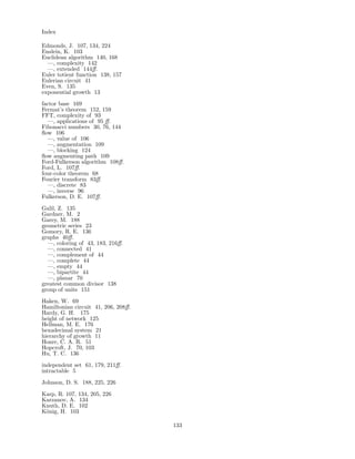 Index
Edmonds, J. 107, 134, 224
Enslein, K. 103
Euclidean algorithm 140, 168
—, complexity 142
—, extended 144ﬀ.
Euler totient function 138, 157
Eulerian circuit 41
Even, S. 135
exponential growth 13
factor base 169
Fermat’s theorem 152, 159
FFT, complexity of 93
—, applications of 95 ﬀ.
Fibonacci numbers 30, 76, 144
ﬂow 106
—, value of 106
—, augmentation 109
—, blocking 124
ﬂow augmenting path 109
Ford-Fulkerson algorithm 108ﬀ.
Ford, L. 107ﬀ.
four-color theorem 68
Fourier transform 83ﬀ.
—, discrete 83
—, inverse 96
Fulkerson, D. E. 107ﬀ.
Galil, Z. 135
Gardner, M. 2
Garey, M. 188
geometric series 23
Gomory, R. E. 136
graphs 40ﬀ.
—, coloring of 43, 183, 216ﬀ.
—, connected 41
—, complement of 44
—, complete 44
—, empty 44
—, bipartite 44
—, planar 70
greatest common divisor 138
group of units 151
Haken, W. 69
Hamiltonian circuit 41, 206, 208ﬀ.
Hardy, G. H. 175
height of network 125
Hellman, M. E. 176
hexadecimal system 21
hierarchy of growth 11
Hoare, C. A. R. 51
Hopcroft, J. 70, 103
Hu, T. C. 136
independent set 61, 179, 211ﬀ.
intractable 5
Johnson, D. S. 188, 225, 226
Karp, R. 107, 134, 205, 226
Karzanov, A. 134
Knuth, D. E. 102
K¨onig, H. 103
133
 