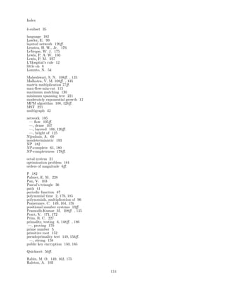 Index
k-subset 35
language 182
Lawler, E. 99
layered network 120ﬀ.
Lenstra, H. W., Jr. 176
LeVeque, W. J. 175
Lewis, P. A. W. 103
Lewis, P. M. 227
L’Hospital’s rule 12
little oh 8
Lomuto, N. 54
Maheshwari, S. N. 108ﬀ. , 135
Malhotra, V. M. 108ﬀ. , 135
matrix multiplication 77ﬀ.
max-ﬂow-min-cut 115
maximum matching 130
minimum spanning tree 221
moderately exponential growth 12
MPM algorithm 108, 128ﬀ.
MST 221
multigraph 42
network 105
— ﬂow 105ﬀ.
—, dense 107
—, layered 108, 120ﬀ.
—, height of 125
Nijenhuis, A. 60
nondeterministic 193
NP 182
NP-complete 61, 180
NP-completeness 178ﬀ.
octal system 21
optimization problem 181
orders of magnitude 6ﬀ.
P 182
Palmer, E. M. 228
Pan, V. 103
Pascal’s triangle 36
path 41
periodic function 87
polynomial time 2, 179, 185
polynomials, multiplication of 96
Pomerance, C. 149, 164, 176
positional number systems 19ﬀ.
Pramodh-Kumar, M. 108ﬀ. , 135
Pratt, V. 171, 172
Prim, R. C. 227
primality, testing 6, 148ﬀ. , 186
—, proving 170
prime number 5
primitive root 152
pseudoprimality test 149, 156ﬀ.
—, strong 158
public key encryption 150, 165
Quicksort 50ﬀ.
Rabin, M. O. 149, 162, 175
Ralston, A. 103
134
 
