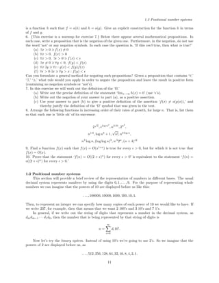 1.2 Positional number systems
is a function h such that f = o(h) and h = o(g). Give an explicit construction for the function h in terms
of f and g.
6. {This exercise is a warmup for exercise 7.} Below there appear several mathematical propositions. In
each case, write a proposition that is the negation of the given one. Furthermore, in the negation, do not use
the word ‘not’ or any negation symbols. In each case the question is, ‘If this isn’t true, then what is true?’
(a) ∃x > 0 f(x) = 0
(b) ∀x > 0, f(x) > 0
(c) ∀x > 0, ∃ > 0 f(x) <
(d) ∃x = 0 ∀y < 0, f(y) < f(x)
(e) ∀x ∃y ∀z : g(x) < f(y)f(z)
(f) ∀ > 0 ∃x ∀y > x : f(y) <
Can you formulate a general method for negating such propositions? Given a proposition that contains ‘∀,’
‘∃,’ ‘ ,’ what rule would you apply in order to negate the proposition and leave the result in positive form
(containing no negation symbols or ‘not’s).
7. In this exercise we will work out the deﬁnition of the ‘Ω.’
(a) Write out the precise deﬁnition of the statement ‘limx→∞ h(x) = 0’ (use ‘ ’s).
(b) Write out the negation of your answer to part (a), as a positive assertion.
(c) Use your answer to part (b) to give a positive deﬁnition of the assertion ‘f(x) = o(g(x)),’ and
thereby justify the deﬁnition of the ‘Ω’ symbol that was given in the text.
8. Arrange the following functions in increasing order of their rates of growth, for large n. That is, list them
so that each one is ‘little oh’ of its successor:
2
√
n
, elog n3
, n3.01
, 2n2
,
n1.6
, log n3
+ 1,
√
n!, n3 log n
,
n3
log n, (log log n)3
, n.5
2n
, (n + 4)12
9. Find a function f(x) such that f(x) = O(x1+
) is true for every > 0, but for which it is not true that
f(x) = O(x).
10. Prove that the statement ‘f(n) = O((2 + )n
) for every > 0’ is equivalent to the statement ‘f(n) =
o((2 + )n
) for every > 0.’
1.2 Positional number systems
This section will provide a brief review of the representation of numbers in diﬀerent bases. The usual
decimal system represents numbers by using the digits 0, 1, . . . , 9. For the purpose of representing whole
numbers we can imagine that the powers of 10 are displayed before us like this:
. . . , 100000, 10000, 1000, 100, 10, 1.
Then, to represent an integer we can specify how many copies of each power of 10 we would like to have. If
we write 237, for example, then that means that we want 2 100’s and 3 10’s and 7 1’s.
In general, if we write out the string of digits that represents a number in the decimal system, as
dmdm−1 · · · d1d0, then the number that is being represented by that string of digits is
n =
m
i=0
di10i
.
Now let’s try the binary system. Instead of using 10’s we’re going to use 2’s. So we imagine that the
powers of 2 are displayed before us, as
. . . , 512, 256, 128, 64, 32, 16, 8, 4, 2, 1.
11
 