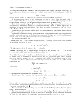 Chapter 1: Mathematical Preliminaries
To represent a number we will now specify how many copies of each power of 2 we would like to have. For
instance, if we write 1101, then we want an 8, a 4 and a 1, so this must be the decimal number 13. We will
write
(13)10 = (1101)2
to mean that the number 13, in the base 10, is the same as the number 1101, in the base 2.
In the binary system (base 2) the only digits we will ever need are 0 and 1. What that means is that if
we use only 0’s and 1’s then we can represent every number n in exactly one way. The unique representation
of every number, is, after all, what we must expect and demand of any proposed system.
Let’s elaborate on this last point. If we were allowed to use more digits than just 0’s and 1’s then we
would be able to represent the number (13)10 as a binary number in a whole lot of ways. For instance, we
might make the mistake of allowing digits 0, 1, 2, 3. Then 13 would be representable by 3· 22
+ 1 · 20
or by
2 · 22
+ 2 · 21
+ 1 · 20
etc.
So if we were to allow too many diﬀerent digits, then numbers would be representable in more than one
way by a string of digits.
If we were to allow too few diﬀerent digits then we would ﬁnd that some numbers have no representation
at all. For instance, if we were to use the decimal system with only the digits 0, 1, . . . , 8, then inﬁnitely many
numbers would not be able to be represented, so we had better keep the 9’s.
The general proposition is this.
Theorem 1.2.1. Let b > 1 be a positive integer (the ‘base’). Then every positive integer n can be written
in one and only one way in the form
n = d0 + d1b + d2b2
+ d3b3
+ · · ·
if the digits d0, d1, . . . lie in the range 0 ≤ di ≤ b − 1, for all i.
Remark: The theorem says, for instance, that in the base 10 we need the digits 0, 1, 2, . . . , 9, in the base
2 we need only 0 and 1, in the base 16 we need sixteen digits, etc.
Proof of the theorem: If b is ﬁxed, the proof is by induction on n, the number being represented. Clearly
the number 1 can be represented in one and only one way with the available digits (why?). Suppose,
inductively, that every integer 1, 2, . . ., n − 1 is uniquely representable. Now consider the integer n. Deﬁne
d = n mod b. Then d is one of the b permissible digits. By induction, the number n = (n − d)/b is uniquely
representable, say
n − d
b
= d0 + d1b + d2b2
+ . . .
Then clearly,
n = d +
n − d
b
b
= d + d0b + d1b2
+ d2b3
+ . . .
is a representation of n that uses only the allowed digits.
Finally, suppose that n has some other representation in this form also. Then we would have
n = a0 + a1b + a2b2
+ . . .
= c0 + c1b + c2b2
+ . . .
Since a0 and c0 are both equal to n mod b, they are equal to each other. Hence the number n = (n − a0)/b
has two diﬀerent representations, which contradicts the inductive assumption, since we have assumed the
truth of the result for all n < n.
The bases b that are the most widely used are, aside from 10, 2 (‘binary system’), 8 (‘octal system’)
and 16 (‘hexadecimal system’).
The binary system is extremely simple because it uses only two digits. This is very convenient if you’re
a computer or a computer designer, because the digits can be determined by some component being either
‘on’ (digit 1) or ‘oﬀ’ (digit 0). The binary digits of a number are called its bits or its bit string.
12
 