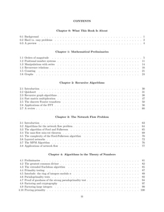 CONTENTS
Chapter 0: What This Book Is About
0.1 Background . . . . . . . . . . . . . . . . . . . . . . . . . . . . . . . . . . . . . . 1
0.2 Hard vs. easy problems . . . . . . . . . . . . . . . . . . . . . . . . . . . . . . . . . 2
0.3 A preview . . . . . . . . . . . . . . . . . . . . . . . . . . . . . . . . . . . . . . . 4
Chapter 1: Mathematical Preliminaries
1.1 Orders of magnitude . . . . . . . . . . . . . . . . . . . . . . . . . . . . . . . . . . 5
1.2 Positional number systems . . . . . . . . . . . . . . . . . . . . . . . . . . . . . . . 11
1.3 Manipulations with series . . . . . . . . . . . . . . . . . . . . . . . . . . . . . . . 14
1.4 Recurrence relations . . . . . . . . . . . . . . . . . . . . . . . . . . . . . . . . . . 16
1.5 Counting . . . . . . . . . . . . . . . . . . . . . . . . . . . . . . . . . . . . . . 21
1.6 Graphs . . . . . . . . . . . . . . . . . . . . . . . . . . . . . . . . . . . . . . . 24
Chapter 2: Recursive Algorithms
2.1 Introduction . . . . . . . . . . . . . . . . . . . . . . . . . . . . . . . . . . . . . 30
2.2 Quicksort . . . . . . . . . . . . . . . . . . . . . . . . . . . . . . . . . . . . . . 31
2.3 Recursive graph algorithms . . . . . . . . . . . . . . . . . . . . . . . . . . . . . . . 38
2.4 Fast matrix multiplication . . . . . . . . . . . . . . . . . . . . . . . . . . . . . . . 47
2.5 The discrete Fourier transform . . . . . . . . . . . . . . . . . . . . . . . . . . . . . 50
2.6 Applications of the FFT . . . . . . . . . . . . . . . . . . . . . . . . . . . . . . . . 56
2.7 A review . . . . . . . . . . . . . . . . . . . . . . . . . . . . . . . . . . . . . . . 60
Chapter 3: The Network Flow Problem
3.1 Introduction . . . . . . . . . . . . . . . . . . . . . . . . . . . . . . . . . . . . . 63
3.2 Algorithms for the network ﬂow problem . . . . . . . . . . . . . . . . . . . . . . . . . 64
3.3 The algorithm of Ford and Fulkerson . . . . . . . . . . . . . . . . . . . . . . . . . . 65
3.4 The max-ﬂow min-cut theorem . . . . . . . . . . . . . . . . . . . . . . . . . . . . . 69
3.5 The complexity of the Ford-Fulkerson algorithm . . . . . . . . . . . . . . . . . . . . . 70
3.6 Layered networks . . . . . . . . . . . . . . . . . . . . . . . . . . . . . . . . . . . 72
3.7 The MPM Algorithm . . . . . . . . . . . . . . . . . . . . . . . . . . . . . . . . . 76
3.8 Applications of network ﬂow . . . . . . . . . . . . . . . . . . . . . . . . . . . . . . 77
Chapter 4: Algorithms in the Theory of Numbers
4.1 Preliminaries . . . . . . . . . . . . . . . . . . . . . . . . . . . . . . . . . . . . . 81
4.2 The greatest common divisor . . . . . . . . . . . . . . . . . . . . . . . . . . . . . . 82
4.3 The extended Euclidean algorithm . . . . . . . . . . . . . . . . . . . . . . . . . . . 85
4.4 Primality testing . . . . . . . . . . . . . . . . . . . . . . . . . . . . . . . . . . . 87
4.5 Interlude: the ring of integers modulo n . . . . . . . . . . . . . . . . . . . . . . . . . 89
4.6 Pseudoprimality tests . . . . . . . . . . . . . . . . . . . . . . . . . . . . . . . . . 92
4.7 Proof of goodness of the strong pseudoprimality test . . . . . . . . . . . . . . . . . . . . 94
4.8 Factoring and cryptography . . . . . . . . . . . . . . . . . . . . . . . . . . . . . . 97
4.9 Factoring large integers . . . . . . . . . . . . . . . . . . . . . . . . . . . . . . . . 99
4.10 Proving primality . . . . . . . . . . . . . . . . . . . . . . . . . . . . . . . . . . . 100
iii
 