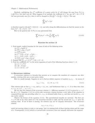 Chapter 1: Mathematical Preliminaries
Similarly, multiplying the nth
coeﬃcient of a power series by np
will change the sum from f(x) to
(x d
dx )p
f(x), but that’s not all. What happens if we multiply the coeﬃcient of xn
by, say, 3n2
+ 2n + 5? If
the sum previously was f(x), then it will be changed to {3(x d
dx )2
+ 2(x d
dx ) + 5}f(x). The sum
∞
j=0
(2j2
+ 5)xj
is therefore equal to {2(x d
dx )2
+ 5}{1/(1− x)}, and after doing the diﬀerentiations we ﬁnd the answer in the
form (7x2
− 8x + 5)/(1 − x)3
.
Here is the general rule: if P(x) is any polynomial then
j
P(j)ajxj
= P(x
d
dx
){
j
ajxj
}. (1.3.13)
Exercises for section 1.3
1. Find simple, explicit formulas for the sums of each of the following series.
(a) j≥3 log 6j
/j!
(b) m>1(2m + 7)/5m
(c) 19
j=0(j/2j
)
(d) 1 − x/2! + x2
/4! − x3
/6! + · · ·
(e) 1 − 1/32
+ 1/34
− 1/36
+ · · ·
(f)
∞
m=2(m2
+ 3m + 2)/m!
2. Explain why r≥0(−1)r
π2r+1
/(2r + 1)! = 0.
3. Find the coeﬃcient of tn
in the series expansion of each of the following functions about t = 0.
(a) (1 + t + t2
)et
(b) (3t − t2
) sin t
(c) (t + 1)2
/(t − 1)2
1.4 Recurrence relations
A recurrence relation is a formula that permits us to compute the members of a sequence one after
another, starting with one or more given values.
Here is a small example. Suppose we are to ﬁnd an inﬁnite sequence of numbers x0, x1, . . . by means of
xn+1 = cxn (n ≥ 0; x0 = 1). (1.4.1)
This relation tells us that x1 = cx0, and x2 = cx1, etc., and furthermore that x0 = 1. It is then clear that
x1 = c, x2 = c2
, . . . , xn = cn
, . . .
We say that the solution of the recurrence relation (= ‘diﬀerence equation’) (1.4.1) is given by xn = cn
for all n ≥ 0. Equation (1.4.1) is a ﬁrst-order recurrence relation because a new value of the sequence is
computed from just one preceding value (i.e., xn+1 is obtained solely from xn, and does not involve xn−1 or
any earlier values).
Observe the format of the equation (1.4.1). The parenthetical remarks are essential. The ﬁrst one
‘n ≥ 0’ tells us for what values of n the recurrence formula is valid, and the second one ‘x0 = 1’ gives the
starting value. If one of these is missing, the solution may not be uniquely determined. The recurrence
relation
xn+1 = xn + xn−1 (1.4.2)
needs two starting values in order to ‘get going,’ but it is missing both of those starting values and the range
of n. Consequently (1.4.2) (which is a second-order recurrence) does not uniquely determine the sequence.
16
 