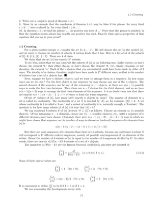 1.5 Counting
8. Write out a complete proof of theorem 1.4.1.
9. Show by an example that the conclusion of theorem 1.4.1 may be false if the phrase ‘for every ﬁxed
> 0 . . .’ were replaced by ‘for every ﬁxed ≥ 0 . . ..’
10. In theorem 1.4.1 we ﬁnd the phrase ‘... the positive real root of ...’ Prove that this phrase is justiﬁed, in
that the equation shown always has exactly one positive real root. Exactly what special properties of that
equation did you use in your proof?
1.5 Counting
For a given positive integer n, consider the set {1, 2, . . .n}. We will denote this set by the symbol [n],
and we want to discuss the number of subsets of various kinds that it has. Here is a list of all of the subsets
of [2]: ∅, {1}, {2}, {1, 2}. There are 4 of them.
We claim that the set [n] has exactly 2n
subsets.
To see why, notice that we can construct the subsets of [n] in the following way. Either choose, or don’t
choose, the element ‘1,’ then either choose, or don’t choose, the element ‘2,’ etc., ﬁnally choosing, or not
choosing, the element ‘n.’ Each of the n choices that you encountered could have been made in either of 2
ways. The totality of n choices, therefore, might have been made in 2n
diﬀerent ways, so that is the number
of subsets that a set of n objects has.
Next, suppose we have n distinct objects, and we want to arrange them in a sequence. In how many
ways can we do that? For the ﬁrst object in our sequence we may choose any one of the n objects. The
second element of the sequence can be any of the remaining n − 1 objects, so there are n(n − 1) possible
ways to make the ﬁrst two decisions. Then there are n − 2 choices for the third element, and so we have
n(n − 1)(n − 2) ways to arrange the ﬁrst three elements of the sequence. It is no doubt clear now that there
are exactly n(n − 1)(n − 2) · · · 3 · 2 · 1 = n! ways to form the whole sequence.
Of the 2n
subsets of [n], how many have exactly k objects in them? The number of elements in a
set is called its cardinality. The cardinality of a set S is denoted by |S|, so, for example, |[6]| = 6. A set
whose cardinality is k is called a ‘k-set,’ and a subset of cardinality k is, naturally enough, a ‘k-subset.’ The
question is, for how many subsets S of [n] is it true that |S| = k?
We can construct k-subsets S of [n] (written ‘S ⊆ [n]’) as follows. Choose an element a1 (n possible
choices). Of the remaining n − 1 elements, choose one (n − 1 possible choices), etc., until a sequence of k
diﬀerent elements have been chosen. Obviously there were n(n − 1)(n − 2) · · · (n − k + 1) ways in which we
might have chosen that sequence, so the number of ways to choose an (ordered) sequence of k elements from
[n] is
n(n − 1)(n − 2) · · · (n − k + 1) = n!/(n − k)!.
But there are more sequences of k elements than there are k-subsets, because any particular k-subset S
will correspond to k! diﬀerent ordered sequences, namely all possible rearrangements of the elements of the
subset. Hence the number of k-subsets of [n] is equal to the number of k-sequences divided by k!. In other
words, there are exactly n!/k!(n − k)! k-subsets of a set of n objects.
The quantities n!/k!(n − k)! are the famous binomial coeﬃcients, and they are denoted by
n
k
=
n!
k!(n − k)!
(n ≥ 0; 0 ≤ k ≤ n). (1.5.1)
Some of their special values are
n
0
= 1 (∀n ≥ 0);
n
1
= n (∀n ≥ 0);
n
2
= n(n − 1)/2 (∀n ≥ 0);
n
n
= 1 (∀n ≥ 0).
It is convenient to deﬁne n
k to be 0 if k < 0 or if k > n.
We can summarize the developments so far with
21
 