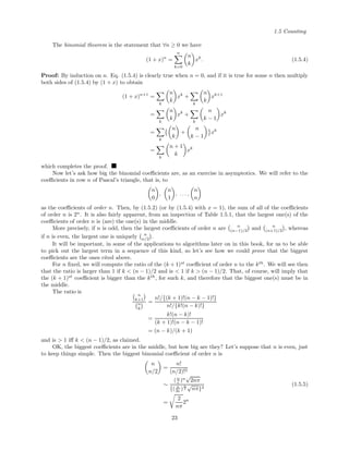 1.5 Counting
The binomial theorem is the statement that ∀n ≥ 0 we have
(1 + x)n
=
n
k=0
n
k
xk
. (1.5.4)
Proof: By induction on n. Eq. (1.5.4) is clearly true when n = 0, and if it is true for some n then multiply
both sides of (1.5.4) by (1 + x) to obtain
(1 + x)n+1
=
k
n
k
xk
+
k
n
k
xk+1
=
k
n
k
xk
+
k
n
k − 1
xk
=
k
n
k
+
n
k − 1
xk
=
k
n + 1
k
xk
which completes the proof.
Now let’s ask how big the binomial coeﬃcients are, as an exercise in asymptotics. We will refer to the
coeﬃcients in row n of Pascal’s triangle, that is, to
n
0
,
n
1
, . . . ,
n
n
as the coeﬃcients of order n. Then, by (1.5.2) (or by (1.5.4) with x = 1), the sum of all of the coeﬃcients
of order n is 2n
. It is also fairly apparent, from an inspection of Table 1.5.1, that the largest one(s) of the
coeﬃcients of order n is (are) the one(s) in the middle.
More precisely, if n is odd, then the largest coeﬃcients of order n are n
(n−1)/2 and n
(n+1)/2 , whereas
if n is even, the largest one is uniquely n
n/2 .
It will be important, in some of the applications to algorithms later on in this book, for us to be able
to pick out the largest term in a sequence of this kind, so let’s see how we could prove that the biggest
coeﬃcients are the ones cited above.
For n ﬁxed, we will compute the ratio of the (k + 1)st
coeﬃcient of order n to the kth
. We will see then
that the ratio is larger than 1 if k < (n − 1)/2 and is < 1 if k > (n − 1)/2. That, of course, will imply that
the (k + 1)st
coeﬃcient is bigger than the kth
, for such k, and therefore that the biggest one(s) must be in
the middle.
The ratio is
n
k+1
n
k
=
n!/{(k + 1)!(n − k − 1)!}
n!/{k!(n − k)!}
=
k!(n − k)!
(k + 1)!(n − k − 1)!
= (n − k)/(k + 1)
and is > 1 iﬀ k < (n − 1)/2, as claimed.
OK, the biggest coeﬃcients are in the middle, but how big are they? Let’s suppose that n is even, just
to keep things simple. Then the biggest binomial coeﬃcient of order n is
n
n/2
=
n!
(n/2)!2
∼
(n
e )n
√
2nπ
{( n
2e )
n
2
√
nπ}2
=
2
nπ
2n
(1.5.5)
23
 