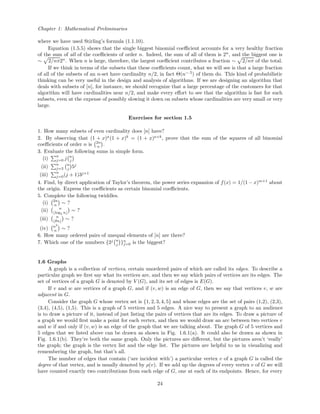 Chapter 1: Mathematical Preliminaries
where we have used Stirling’s formula (1.1.10).
Equation (1.5.5) shows that the single biggest binomial coeﬃcient accounts for a very healthy fraction
of the sum of all of the coeﬃcients of order n. Indeed, the sum of all of them is 2n
, and the biggest one is
∼ 2/nπ2n
. When n is large, therefore, the largest coeﬃcient contributes a fraction ∼ 2/nπ of the total.
If we think in terms of the subsets that these coeﬃcients count, what we will see is that a large fraction
of all of the subsets of an n-set have cardinality n/2, in fact Θ(n−.5
) of them do. This kind of probabilistic
thinking can be very useful in the design and analysis of algorithms. If we are designing an algorithm that
deals with subsets of [n], for instance, we should recognize that a large percentage of the customers for that
algorithm will have cardinalities near n/2, and make every eﬀort to see that the algorithm is fast for such
subsets, even at the expense of possibly slowing it down on subsets whose cardinalities are very small or very
large.
Exercises for section 1.5
1. How many subsets of even cardinality does [n] have?
2. By observing that (1 + x)a
(1 + x)b
= (1 + x)a+b
, prove that the sum of the squares of all binomial
coeﬃcients of order n is 2n
n .
3. Evaluate the following sums in simple form.
(i)
n
j=0 j n
j
(ii)
n
j=3
n
j 5j
(iii)
n
j=0(j + 1)3j+1
4. Find, by direct application of Taylor’s theorem, the power series expansion of f(x) = 1/(1 − x)m+1
about
the origin. Express the coeﬃcients as certain binomial coeﬃcients.
5. Complete the following twiddles.
(i) 2n
n ∼ ?
(ii) n
log2 n ∼ ?
(iii) n
θn ∼ ?
(iv) n2
n ∼ ?
6. How many ordered pairs of unequal elements of [n] are there?
7. Which one of the numbers {2j n
j }n
j=0 is the biggest?
1.6 Graphs
A graph is a collection of vertices, certain unordered pairs of which are called its edges. To describe a
particular graph we ﬁrst say what its vertices are, and then we say which pairs of vertices are its edges. The
set of vertices of a graph G is denoted by V (G), and its set of edges is E(G).
If v and w are vertices of a graph G, and if (v, w) is an edge of G, then we say that vertices v, w are
adjacent in G.
Consider the graph G whose vertex set is {1, 2, 3, 4, 5} and whose edges are the set of pairs (1,2), (2,3),
(3,4), (4,5), (1,5). This is a graph of 5 vertices and 5 edges. A nice way to present a graph to an audience
is to draw a picture of it, instead of just listing the pairs of vertices that are its edges. To draw a picture of
a graph we would ﬁrst make a point for each vertex, and then we would draw an arc between two vertices v
and w if and only if (v, w) is an edge of the graph that we are talking about. The graph G of 5 vertices and
5 edges that we listed above can be drawn as shown in Fig. 1.6.1(a). It could also be drawn as shown in
Fig. 1.6.1(b). They’re both the same graph. Only the pictures are diﬀerent, but the pictures aren’t ‘really’
the graph; the graph is the vertex list and the edge list. The pictures are helpful to us in visualizing and
remembering the graph, but that’s all.
The number of edges that contain (‘are incident with’) a particular vertex v of a graph G is called the
degree of that vertex, and is usually denoted by ρ(v). If we add up the degrees of every vertex v of G we will
have counted exactly two contributions from each edge of G, one at each of its endpoints. Hence, for every
24
 