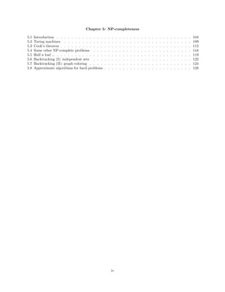 Chapter 5: NP-completeness
5.1 Introduction . . . . . . . . . . . . . . . . . . . . . . . . . . . . . . . . . . . . . 104
5.2 Turing machines . . . . . . . . . . . . . . . . . . . . . . . . . . . . . . . . . . . 109
5.3 Cook’s theorem . . . . . . . . . . . . . . . . . . . . . . . . . . . . . . . . . . . . 112
5.4 Some other NP-complete problems . . . . . . . . . . . . . . . . . . . . . . . . . . . 116
5.5 Half a loaf ... . . . . . . . . . . . . . . . . . . . . . . . . . . . . . . . . . . . . . 119
5.6 Backtracking (I): independent sets . . . . . . . . . . . . . . . . . . . . . . . . . . . 122
5.7 Backtracking (II): graph coloring . . . . . . . . . . . . . . . . . . . . . . . . . . . . 124
5.8 Approximate algorithms for hard problems . . . . . . . . . . . . . . . . . . . . . . . . 128
iv
 