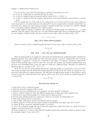 Chapter 1: Mathematical Preliminaries
It is not hard to prove that the following are equivalent descriptions of a tree.
(a) A tree is a graph that is connected and has no cycles.
(b) A tree is a graph G that is connected and for which |E(G)| = |V (G)| − 1.
(c) A tree is a graph G with the property that between every pair of distinct vertices there is a unique
path.
If G is a graph and S ⊆ V (G), then S is an independent set of vertices of G if no two of the vertices in
S are adjacent in G. An independent set S is maximal if it is not a proper subset of another independent set
of vertices of G. Dually, if a vertex subset S induces a complete graph, then we speak of a complete subgraph
of G. A maximal complete subgraph of G is called a clique.
A graph might be labeled or unlabeled. The vertices of a labeled graph are numbered 1, 2, . . ., n. One
diﬀerence that this makes is that there are a lot more labeled graphs than there are unlabeled graphs. There
are, for example, 3 labeled graphs that have 3 vertices and 1 edge. They are shown in Fig. 1.6.7.
Fig. 1.6.7: Three labeled graphs...
There is, however, only 1 unlabeled graph that has 3 vertices and 1 edge, as shown in Fig. 1.6.8.
Fig. 1.6.8: ... but only one unlabeled graph
Most counting problems on graphs are much easier for labeled than for unlabeled graphs. Consider the
following question: how many graphs are there that have exactly n vertices? Suppose ﬁrst that we mean
labeled graphs. A graph of n vertices has a maximum of n
2 edges. To construct a graph we would decide
which of these possible edges would be used. We can make each of these n
2 decisions independently, and
for every way of deciding where to put the edges we would get a diﬀerent graph. Therefore the number of
labeled graphs of n vertices is 2(n
2) = 2n(n−1)/2
.
If we were to ask the corresponding question for unlabeled graphs we would ﬁnd it to be very hard.
The answer is known, but the derivation involves Burnside’s lemma about the action of a group on a set,
and some fairly delicate counting arguments. We will state the approximate answer to this question, which
is easy to write out, rather than the exact answer, which is not. If gn is the number of unlabeled graphs of
n vertices then
gn ∼ 2(n
2)/n!.
Exercises for section 1.6
1. Show that a tree is a bipartite graph.
2. Find the chromatic number of the n-cycle.
3. Describe how you would ﬁnd out, on a computer, if a given graph G is bipartite.
4. Given a positive integer K. Find two diﬀerent graphs each of whose chromatic numbers is K.
5. Exactly how many labeled graphs of n vertices and E edges are there?
6. In how many labeled graphs of n vertices do vertices {1, 2, 3} form an independent set?
7. How many cliques does an n-cycle have?
8. True or false: a Hamilton circuit is an induced cycle in a graph.
9. Which graph of n vertices has the largest number of independent sets? How many does it have?
10. Draw all of the connected, unlabeled graphs of 4 vertices.
11. Let G be a bipartite graph that has q connected components. Show that there are exactly 2q
ways to
properly color the vertices of G in 2 colors.
12. Find a graph G of n vertices, other than the complete graph, whose chromatic number is equal to 1 plus
the maximum degree of any vertex of G.
28
 
