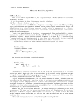 Chapter 2: Recursive Algorithms
Chapter 2: Recursive Algorithms
2.1 Introduction
Here are two diﬀerent ways to deﬁne n!, if n is a positive integer. The ﬁrst deﬁnition is nonrecursive,
the second is recursive.
(1) ‘n! is the product of all of the whole numbers from 1 to n, inclusive.’
(2) ‘If n = 1 then n! = 1, else n! = n · (n − 1)!.’
Let’s concentrate on the second deﬁnition. At a glance, it seems illegal, because we’re deﬁning something,
and in the deﬁnition the same ‘something’ appears. Another glance, however, reveals that the value of n! is
deﬁned in terms of the value of the same function at a smaller value of its argument, viz. n − 1. So we’re
really only using mathematical induction in order to validate the assertion that a function has indeed been
deﬁned for all positive integers n.
What is the practical import of the above? It’s monumental. Many modern high-level computer
languages can handle recursive constructs directly, and when this is so, the programmer’s job may be
considerably simpliﬁed. Among recursive languages are Pascal, PL/C, Lisp, APL, C, and many others.
Programmers who use these languages should be aware of the power and versatility of recursive methods
(conversely, people who like recursive methods should learn one of those languages!).
A formal ‘function’ module that would calculate n! nonrecursively might look like this.
function fact(n);
{computes n! for given n > 0}
fact := 1;
for i := 1 to n do fact := i · fact;
end.
On the other hand a recursive n! module is as follows.
function fact(n);
if n = 1 then fact := 1
else fact := n · fact(n − 1);
end.
The hallmark of a recursive procedure is that it calls itself, with arguments that are in some sense
smaller than before. Notice that there are no visible loops in the recursive routine. Of course there will
be loops in the compiled machine-language program, so in eﬀect the programmer is shifting many of the
bookkeeping problems to the compiler (but it doesn’t mind!).
Another advantage of recursiveness is that the thought processes are helpful. Mathematicians have
known for years that induction is a marvellous method for proving theorems, making constructions, etc.
Now computer scientists and programmers can proﬁtably think recursively too, because recursive compilers
allow them to express such thoughts in a natural way, and as a result many methods of great power are being
formulated recursively, methods which, in many cases, might not have been developed if recursion were not
readily available as a practical programming tool.
Observe next that the ‘trivial case,’ where n = 1, is handled separately, in the recursive form of the n!
program above. This trivial case is in fact essential, because it’s the only thing that stops the execution of
the program. In eﬀect, the computer will be caught in a loop, reducing n by 1, until it reaches 1, then it will
actually know the value of the function fact, and after that it will be able to climb back up to the original
input value of n.
The overall structure of a recursive routine will always be something like this:
30
 