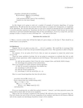 2.2 Quicksort
procedure calculate(list of variables);
if {trivialcase} then do {trivialthing}
else do
{call calculate(smaller values of the variables)};
{maybe do a few more things}
end.
In this chapter we’re going to work out a number of examples of recursive algorithms, of varying
sophistication. We will see how the recursive structure helps us to analyze the running time, or complexity,
of the algorithms. We will also ﬁnd that there is a bit of art involved in choosing the list of variables that
a recursive procedure operates on. Sometimes the ﬁrst list we think of doesn’t work because the recursive
call seems to need more detailed information than we have provided for it. So we try a larger list, and then
perhaps it works, or maybe we need a still larger list ..., but more of this later.
Exercises for section 2.1
1. Write a recursive routine that will ﬁnd the digits of a given integer n in the base b. There should be no
visible loops in your program.
2.2 Quicksort
Suppose that we are given an array x[1], . . . , x[n] of n numbers. We would like to rearrange these
numbers as necessary so that they end up in nondecreasing order of size. This operation is called sorting the
numbers.
For instance, if we are given {9, 4, 7, 2, 1}, then we want our program to output the sorted array
{1, 2, 4, 7, 9}.
There are many methods of sorting, but we are going to concentrate on methods that rely on only
two kinds of basic operations, called comparisons and interchanges. This means that our sorting routine is
allowed to
(a) pick up two numbers (‘keys’) from the array, compare them, and decide which is larger.
(b) interchange the positions of two selected keys.
Here is an example of a rather primitive sorting algorithm:
(i) ﬁnd, by successive comparisons, the smallest key
(ii) interchange it with the ﬁrst key
(iii) ﬁnd the second smallest key
(iv) interchange it with the second key, etc. etc.
Here is a more formal algorithm that does the job above.
procedure slowsort(X: array[1..n]);
{sorts a given array into nondecreasing order}
for r := 1 to n − 1 do
for j := r + 1 to n do
if x[j] < x[r] then swap(x[j], x[r])
end.{slowsort}
If you are wondering why we called this method ‘primitive,’ ‘slowsort,’ and other pejorative names, the
reason will be clearer after we look at its complexity.
What is the cost of sorting n numbers by this method? We will look at two ways to measure that cost.
First let’s choose our unit of cost to be one comparison of two numbers, and then we will choose a diﬀerent
unit of cost, namely one interchange of position (‘swap’) of two numbers.
31
 