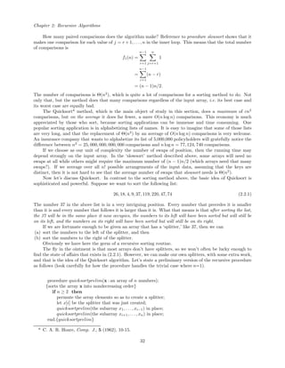 Chapter 2: Recursive Algorithms
How many paired comparisons does the algorithm make? Reference to procedure slowsort shows that it
makes one comparison for each value of j = r +1, . . . , n in the inner loop. This means that the total number
of comparisons is
f1(n) =
n−1
r=1
n
j=r+1
1
=
n−1
r=1
(n − r)
= (n − 1)n/2.
The number of comparisons is Θ(n2
), which is quite a lot of comparisons for a sorting method to do. Not
only that, but the method does that many comparisons regardless of the input array, i.e. its best case and
its worst case are equally bad.
The Quicksort* method, which is the main object of study in this section, does a maximum of cn2
comparisons, but on the average it does far fewer, a mere O(n log n) comparisons. This economy is much
appreciated by those who sort, because sorting applications can be immense and time consuming. One
popular sorting application is in alphabetizing lists of names. It is easy to imagine that some of those lists
are very long, and that the replacement of Θ(n2
) by an average of O(n log n) comparisons is very welcome.
An insurance company that wants to alphabetize its list of 5,000,000 policyholders will gratefully notice the
diﬀerence between n2
= 25, 000, 000, 000, 000 comparisons and n log n = 77, 124, 740 comparisons.
If we choose as our unit of complexity the number of swaps of position, then the running time may
depend strongly on the input array. In the ‘slowsort’ method described above, some arrays will need no
swaps at all while others might require the maximum number of (n − 1)n/2 (which arrays need that many
swaps?). If we average over all n! possible arrangements of the input data, assuming that the keys are
distinct, then it is not hard to see that the average number of swaps that slowsort needs is Θ(n2
).
Now let’s discuss Quicksort. In contrast to the sorting method above, the basic idea of Quicksort is
sophisticated and powerful. Suppose we want to sort the following list:
26, 18, 4, 9, 37, 119, 220, 47, 74 (2.2.1)
The number 37 in the above list is in a very intriguing position. Every number that precedes it is smaller
than it is and every number that follows it is larger than it is. What that means is that after sorting the list,
the 37 will be in the same place it now occupies, the numbers to its left will have been sorted but will still be
on its left, and the numbers on its right will have been sorted but will still be on its right.
If we are fortunate enough to be given an array that has a ‘splitter,’ like 37, then we can
(a) sort the numbers to the left of the splitter, and then
(b) sort the numbers to the right of the splitter.
Obviously we have here the germ of a recursive sorting routine.
The ﬂy in the ointment is that most arrays don’t have splitters, so we won’t often be lucky enough to
ﬁnd the state of aﬀairs that exists in (2.2.1). However, we can make our own splitters, with some extra work,
and that is the idea of the Quicksort algorithm. Let’s state a preliminary version of the recursive procedure
as follows (look carefully for how the procedure handles the trivial case where n=1).
procedure quicksortprelim(x : an array of n numbers);
{sorts the array x into nondecreasing order}
if n ≥ 2 then
permute the array elements so as to create a splitter;
let x[i] be the splitter that was just created;
quicksortprelim(the subarray x1, . . . , xi−1) in place;
quicksortprelim(the subarray xi+1, . . . , xn) in place;
end.{quicksortprelim}
* C. A. R. Hoare, Comp. J., 5 (1962), 10-15.
32
 