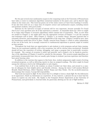 Preface
For the past several years mathematics majors in the computing track at the University of Pennsylvania
have taken a course in continuous algorithms (numerical analysis) in the junior year, and in discrete algo-
rithms in the senior year. This book has grown out of the senior course as I have been teaching it recently.
It has also been tried out on a large class of computer science and mathematics majors, including seniors
and graduate students, with good results.
Selection by the instructor of topics of interest will be very important, because normally I’ve found
that I can’t cover anywhere near all of this material in a semester. A reasonable choice for a ﬁrst try might
be to begin with Chapter 2 (recursive algorithms) which contains lots of motivation. Then, as new ideas
are needed in Chapter 2, one might delve into the appropriate sections of Chapter 1 to get the concepts
and techniques well in hand. After Chapter 2, Chapter 4, on number theory, discusses material that is
extremely attractive, and surprisingly pure and applicable at the same time. Chapter 5 would be next, since
the foundations would then all be in place. Finally, material from Chapter 3, which is rather independent
of the rest of the book, but is strongly connected to combinatorial algorithms in general, might be studied
as time permits.
Throughout the book there are opportunities to ask students to write programs and get them running.
These are not mentioned explicitly, with a few exceptions, but will be obvious when encountered. Students
should all have the experience of writing, debugging, and using a program that is nontrivially recursive,
for example. The concept of recursion is subtle and powerful, and is helped a lot by hands-on practice.
Any of the algorithms of Chapter 2 would be suitable for this purpose. The recursive graph algorithms are
particularly recommended since they are usually quite foreign to students’ previous experience and therefore
have great learning value.
In addition to the exercises that appear in this book, then, student assignments might consist of writing
occasional programs, as well as delivering reports in class on assigned readings. The latter might be found
among the references cited in the bibliographies in each chapter.
I am indebted ﬁrst of all to the students on whom I worked out these ideas, and second to a num-
ber of colleagues for their helpful advice and friendly criticism. Among the latter I will mention Richard
Brualdi, Daniel Kleitman, Albert Nijenhuis, Robert Tarjan and Alan Tucker. For the no-doubt-numerous
shortcomings that remain, I accept full responsibility.
This book was typeset in TEX. To the extent that it’s a delight to look at, thank TEX. For the deﬁciencies
in its appearance, thank my limitations as a typesetter. It was, however, a pleasure for me to have had the
chance to typeset my own book. My thanks to the Computer Science department of the University of
Pennsylvania, and particularly to Aravind Joshi, for generously allowing me the use of TEX facilities.
Herbert S. Wilf
v
 