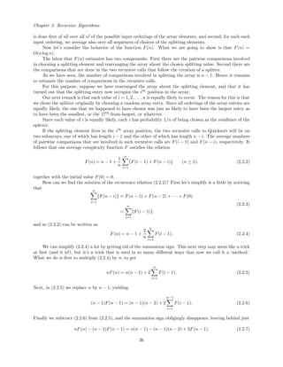 Chapter 2: Recursive Algorithms
is done ﬁrst of all over all n! of the possible input orderings of the array elements, and second, for each such
input ordering, we average also over all sequences of choices of the splitting elements.
Now let’s consider the behavior of the function F(n). What we are going to show is that F(n) =
O(n log n).
The labor that F(n) estimates has two components. First there are the pairwise comparisons involved
in choosing a splitting element and rearranging the array about the chosen splitting value. Second there are
the comparisons that are done in the two recursive calls that follow the creation of a splitter.
As we have seen, the number of comparisons involved in splitting the array is n − 1. Hence it remains
to estimate the number of comparisons in the recursive calls.
For this purpose, suppose we have rearranged the array about the splitting element, and that it has
turned out that the splitting entry now occupies the ith
position in the array.
Our next remark is that each value of i = 1, 2, . . ., n is equally likely to occur. The reason for this is that
we chose the splitter originally by choosing a random array entry. Since all orderings of the array entries are
equally likely, the one that we happened to have chosen was just as likely to have been the largest entry as
to have been the smallest, or the 17th
-from-largest, or whatever.
Since each value of i is equally likely, each i has probability 1/n of being chosen as the residence of the
splitter.
If the splitting element lives in the ith
array position, the two recursive calls to Quicksort will be on
two subarrays, one of which has length i − 1 and the other of which has length n − i. The average numbers
of pairwise comparisons that are involved in such recursive calls are F(i − 1) and F(n − i), respectively. It
follows that our average complexity function F satisﬁes the relation
F(n) = n − 1 +
1
n
n
i=1
{F(i − 1) + F(n − i)} (n ≥ 1). (2.2.2)
together with the initial value F(0) = 0.
How can we ﬁnd the solution of the recurrence relation (2.2.2)? First let’s simplify it a little by noticing
that n
i=1
{F(n − i)} = F(n − 1) + F(n − 2) + · · · + F(0)
=
n
i=1
{F(i − 1)}
(2.2.3)
and so (2.2.2) can be written as
F(n) = n − 1 +
2
n
n
i=1
F(i − 1). (2.2.4)
We can simplify (2.2.4) a lot by getting rid of the summation sign. This next step may seem like a trick
at ﬁrst (and it is!), but it’s a trick that is used in so many diﬀerent ways that now we call it a ‘method.’
What we do is ﬁrst to multiply (2.2.4) by n, to get
nF(n) = n(n − 1) + 2
n
i=1
F(i − 1). (2.2.5)
Next, in (2.2.5) we replace n by n − 1, yielding
(n − 1)F(n − 1) = (n − 1)(n − 2) + 2
n−1
i=1
F(i − 1). (2.2.6)
Finally we subtract (2.2.6) from (2.2.5), and the summation sign obligingly disappears, leaving behind just
nF(n) − (n − 1)F(n − 1) = n(n − 1) − (n − 1)(n − 2) + 2F(n − 1). (2.2.7)
36
 