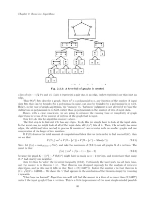 Chapter 2: Recursive Algorithms
Fig. 2.3.3: A tree-full of graphs is created
a list of n(n − 1)/2 0’s and 1’s. Each 1 represents a pair that is an edge, each 0 represents one that isn’t an
edge.
Thus Θ(n2
) bits describe a graph. Since n2
is a polynomial in n, any function of the number of input
data bits that can be bounded by a polynomial in same, can also be bounded by a polynomial in n itself.
Hence, in the case of graph algorithms, the ‘easiness’ vs. ‘hardness’ judgment is not altered if we base the
distinction on polynomials in n itself, rather than on polynomials in the number of bits of input data.
Hence, with a clear conscience, we are going to estimate the running time or complexity of graph
algorithms in terms of the number of vertices of the graph that is input.
Now let’s do this for algorithm maxset1 above.
The ﬁrst step is to ﬁnd out if G has any edges. To do this we simply have to look at the input data.
In the worst case we might look at all of the input data, all Θ(n2
) bits of it. Then, if G actually has some
edges, the additional labor needed to process G consists of two recursive calls on smaller graphs and one
computation of the larger of two numbers.
If F(G) denotes the total amount of computational labor that we do in order to ﬁnd maxset1(G), then
we see that
F(G) ≤ cn2
+ F(G − {v∗
}) + F(G − {v∗
} − Nbhd(v∗
)). (2.3.1)
Next, let f(n) = max|V (G)|=n F(G), and take the maximum of (2.3.1) over all graphs G of n vertices. The
result is that
f(n) ≤ cn2
+ f(n − 1) + f(n − 2) (2.3.2)
because the graph G − {v∗
} − Nbhd(v∗
) might have as many as n − 2 vertices, and would have that many
if v∗
had exactly one neighbor.
Now it’s time to ‘solve’ the recurrent inequality (2.3.2). Fortunately the hard work has all been done,
and the answer is in theorem 1.4.1. That theorem was designed expressly for the analysis of recursive
algorithms, and in this case it tells us that f(n) = O((1.619n
)). Indeed the number c in that theorem is
(1 +
√
5)/2 = 1.61803.... We chose the ‘ ’ that appears in the conclusion of the theorem simply by rounding
c upwards.
What have we learned? Algorithm maxset1 will ﬁnd the answer in a time of no more than O(1.619n
)
units if the input graph G has n vertices. This is a little improvement of the most simple-minded possible
40
 