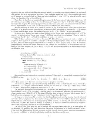2.3 Recursive graph algorithms
algorithm that one might think of for this problem, which is to examine every single subset of the vertices of
of G and ask if it is an independent set or not. That algorithm would take Θ(2n
) time units because there
are 2n
subsets of vertices to look at. Hence we have traded in a 2n
for a 1.619n
by being a little bit cagey
about the algorithm. Can we do still better?
There have in fact been a number of improvements of the basic maxset1 algorithm worked out. Of
these the most successful is perhaps the one of Tarjan and Trojanowski that is cited in the bibliography at
the end of this chapter. We are not going to work out all of those ideas here, but instead we will show what
kind of improvements on the basic idea will help us to do better in the time estimate.
We can obviously do better if we choose v∗
in such a way as to be certain that it has at least two
neighbors. If we were to do that then although we wouldn’t aﬀect the number of vertices of G−{v∗
} (always
n − 1) we would at least reduce the number of vertices of G − {v∗
} − Nbhd(v∗
) as much as possible.
So, as our next thought, we might replace the instruction ‘choose some nonisolated vertex v∗
of G’ in
maxset1 by an instruction ‘choose some vertex v∗
of G that has at least two neighbors.’ Then we could be
quite certain that G − {v∗
} − Nbhd(v∗
) would have at most n − 3 vertices.
What if there isn’t any such vertex in the graph G? Then G would contain only vertices with 0 or 1
neighbors. Such a graph G would be a collection of E disjoint edges together with a number m of isolated
vertices. The size of the largest independent set of vertices in such a graph is easy to ﬁnd. A maximum
independent set contains one vertex from each of the E edges and it contains all m of the isolated vertices.
Hence in this case, maxset = E + m = |V (G)| − |E(G)|, and we obtain a second try at a good algorithm in
the following form.
procedure maxset2(G);
{returns the size of the largest independent set of
vertices of G}
if G has no vertex of degree ≥ 2
then maxset2 := |V (G)| − |E(G)|
else
choose a vertex v∗
of degree ≥ 2;
n1 := maxset2(G − {v∗
});
n2 := maxset2(G − {v∗
} − Nbhd(v∗
) );
maxset2 := max(n1, 1 + n2)
end.{maxset2}
How much have we improved the complexity estimate? If we apply to maxset2 the reasoning that led
to (2.3.2) we ﬁnd
f(n) ≤ cn2
+ f(n − 1) + f(n − 3) (f(0) = 0; n = 2, 3, . . .), (2.3.3)
where f(n) is once more the worst-case time bound for graphs of n vertices.
Just as before, (2.3.3) is a recurrent inequality of the form that was studied at the end of section 1.4,
in theorem 1.4.1. Using the conclusion of that theorem, we ﬁnd from (2.3.3) that f(n) = O((c + )n
) where
c = 1.46557.. is the positive root of the equation c3
= c2
+ 1.
The net result of our eﬀort to improve maxset1 to maxset2 has been to reduce the running-time bound
from O(1.619n
) to O(1.47n
), which isn’t a bad day’s work. In the exercises below we will develop maxset3,
whose running time will be O(1.39n
). The idea will be that since in maxset2 we were able to insure that v∗
had at least two neighbors, why not try to insure that v∗
has at least 3 of them?
As long as we have been able to reduce the time bound more and more by insuring that the selected
vertex has lots of neighbors, why don’t we keep it up, and insist that v∗
should have 4 or more neighbors?
Regrettably the method runs out of steam precisely at that moment. To see why, ask what the ‘trivial case’
would then look like. We would be working on a graph G in which no vertex has more than 3 neighbors.
Well, what ‘trivialthing’ shall we do, in this ‘trivial case’?
The fact is that there isn’t any way of ﬁnding the maximum independent set in a graph where all
vertices have ≤ 3 neighbors that’s any faster than the general methods that we’ve already discussed. In fact,
if one could ﬁnd a fast method for that restricted problem it would have extremely important consequences,
because we would then be able to do all graphs rapidly, not just those special ones.
41
 