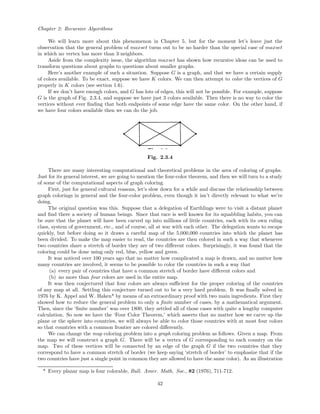 Chapter 2: Recursive Algorithms
We will learn more about this phenomenon in Chapter 5, but for the moment let’s leave just the
observation that the general problem of maxset turns out to be no harder than the special case of maxset
in which no vertex has more than 3 neighbors.
Aside from the complexity issue, the algorithm maxset has shown how recursive ideas can be used to
transform questions about graphs to questions about smaller graphs.
Here’s another example of such a situation. Suppose G is a graph, and that we have a certain supply
of colors available. To be exact, suppose we have K colors. We can then attempt to color the vertices of G
properly in K colors (see section 1.6).
If we don’t have enough colors, and G has lots of edges, this will not be possible. For example, suppose
G is the graph of Fig. 2.3.4, and suppose we have just 3 colors available. Then there is no way to color the
vertices without ever ﬁnding that both endpoints of some edge have the same color. On the other hand, if
we have four colors available then we can do the job.
Fig. 2.3.4
There are many interesting computational and theoretical problems in the area of coloring of graphs.
Just for its general interest, we are going to mention the four-color theorem, and then we will turn to a study
of some of the computational aspects of graph coloring.
First, just for general cultural reasons, let’s slow down for a while and discuss the relationship between
graph colorings in general and the four-color problem, even though it isn’t directly relevant to what we’re
doing.
The original question was this. Suppose that a delegation of Earthlings were to visit a distant planet
and ﬁnd there a society of human beings. Since that race is well known for its squabbling habits, you can
be sure that the planet will have been carved up into millions of little countries, each with its own ruling
class, system of government, etc., and of course, all at war with each other. The delegation wants to escape
quickly, but before doing so it draws a careful map of the 5,000,000 countries into which the planet has
been divided. To make the map easier to read, the countries are then colored in such a way that whenever
two countries share a stretch of border they are of two diﬀerent colors. Surprisingly, it was found that the
coloring could be done using only red, blue, yellow and green.
It was noticed over 100 years ago that no matter how complicated a map is drawn, and no matter how
many countries are involved, it seems to be possible to color the countries in such a way that
(a) every pair of countries that have a common stretch of border have diﬀerent colors and
(b) no more than four colors are used in the entire map.
It was then conjectured that four colors are always suﬃcient for the proper coloring of the countries
of any map at all. Settling this conjecture turned out to be a very hard problem. It was ﬁnally solved in
1976 by K. Appel and W. Haken* by means of an extraordinary proof with two main ingredients. First they
showed how to reduce the general problem to only a ﬁnite number of cases, by a mathematical argument.
Then, since the ‘ﬁnite number’ was over 1800, they settled all of those cases with quite a lengthy computer
calculation. So now we have the ‘Four Color Theorem,’ which asserts that no matter how we carve up the
plane or the sphere into countries, we will always be able to color those countries with at most four colors
so that countries with a common frontier are colored diﬀerently.
We can change the map coloring problem into a graph coloring problem as follows. Given a map. From
the map we will construct a graph G. There will be a vertex of G corresponding to each country on the
map. Two of these vertices will be connected by an edge of the graph G if the two countries that they
correspond to have a common stretch of border (we keep saying ‘stretch of border’ to emphasize that if the
two countries have just a single point in common they are allowed to have the same color). As an illustration
* Every planar map is four colorable, Bull. Amer. Math. Soc., 82 (1976), 711-712.
42
 