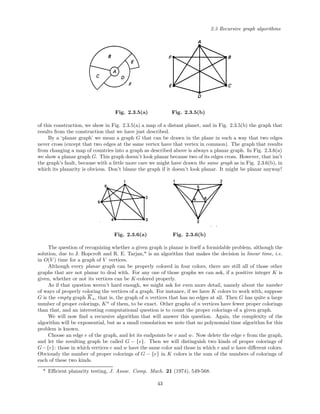 2.3 Recursive graph algorithms
Fig. 2.3.5(a) Fig. 2.3.5(b)
of this construction, we show in Fig. 2.3.5(a) a map of a distant planet, and in Fig. 2.3.5(b) the graph that
results from the construction that we have just described.
By a ‘planar graph’ we mean a graph G that can be drawn in the plane in such a way that two edges
never cross (except that two edges at the same vertex have that vertex in common). The graph that results
from changing a map of countries into a graph as described above is always a planar graph. In Fig. 2.3.6(a)
we show a planar graph G. This graph doesn’t look planar because two of its edges cross. However, that isn’t
the graph’s fault, because with a little more care we might have drawn the same graph as in Fig. 2.3.6(b), in
which its planarity is obvious. Don’t blame the graph if it doesn’t look planar. It might be planar anyway!
Fig. 2.3.6(a) Fig. 2.3.6(b)
The question of recognizing whether a given graph is planar is itself a formidable problem, although the
solution, due to J. Hopcroft and R. E. Tarjan,* is an algorithm that makes the decision in linear time, i.e.
in O(V ) time for a graph of V vertices.
Although every planar graph can be properly colored in four colors, there are still all of those other
graphs that are not planar to deal with. For any one of those graphs we can ask, if a positive integer K is
given, whether or not its vertices can be K-colored properly.
As if that question weren’t hard enough, we might ask for even more detail, namely about the number
of ways of properly coloring the vertices of a graph. For instance, if we have K colors to work with, suppose
G is the empty graph Kn, that is, the graph of n vertices that has no edges at all. Then G has quite a large
number of proper colorings, Kn
of them, to be exact. Other graphs of n vertices have fewer proper colorings
than that, and an interesting computational question is to count the proper colorings of a given graph.
We will now ﬁnd a recursive algorithm that will answer this question. Again, the complexity of the
algorithm will be exponential, but as a small consolation we note that no polynomial time algorithm for this
problem is known.
Choose an edge e of the graph, and let its endpoints be v and w. Now delete the edge e from the graph,
and let the resulting graph be called G − {e}. Then we will distinguish two kinds of proper colorings of
G−{e}: those in which vertices v and w have the same color and those in which v and w have diﬀerent colors.
Obviously the number of proper colorings of G − {e} in K colors is the sum of the numbers of colorings of
each of these two kinds.
* Eﬃcient planarity testing, J. Assoc. Comp. Mach. 21 (1974), 549-568.
43
 