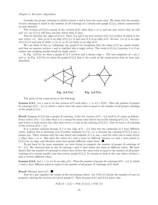 Chapter 2: Recursive Algorithms
Consider the proper colorings in which vertices v and w have the same color. We claim that the number
of such colorings is equal to the number of all colorings of a certain new graph G/{e}, whose construction
we now describe:
The vertices of G/{e} consist of the vertices of G other than v or w and one new vertex that we will
call ‘vw’ (so G/{e} will have one less vertex than G has).
Now we describe the edges of G/{e}. First, if a and b are two vertices of G/{e} neither of which is the
new vertex ‘vw’, then (a, b) is an edge of G/{e} if and only if it is an edge of G. Second, (vw, b) is an edge
of G/{e} if and only if either (v, b) or (w, b) (or both) is an edge of G.
We can think of this as ‘collapsing’ the graph G by imagining that the edges of G are elastic bands,
and that we squeeze vertices v and w together into a single vertex. The result is G/{e} (anyway, it is if we
replace any resulting double bands by single ones!).
In Fig. 2.3.7(a) we show a graph G of 7 vertices and a chosen edge e. The two endpoints of e are v
and w. In Fig. 2.3.7(b) we show the graph G/{e} that is the result of the construction that we have just
described.
Fig. 2.3.7(a) Fig. 2.3.7(b)
The point of the construction is the following
Lemma 2.3.1. Let v and w be two vertices of G such that e = (v, w) ∈ E(G). Then the number of proper
K-colorings of G − {e} in which v and w have the same color is equal to the number of all proper colorings
of the graph G/{e}.
Proof: Suppose G/{e} has a proper K-coloring. Color the vertices of G − {e} itself in K colors as follows.
Every vertex of G−{e} other than v or w keeps the same color that it has in the coloring of G/{e}. Vertex v
and vertex w each receive the color that vertex vw has in the coloring of G/{e}. Now we have a K-coloring
of the vertices of G − {e}.
It is a proper coloring because if f is any edge of G − {e} then the two endpoints of f have diﬀerent
colors. Indeed, this is obviously true if neither endpoint of f is v or w because the coloring of G/{e} was a
proper one. There remains only the case where one endpoint of f is, say, v and the other one is some vertex
x other than v or w. But then the colors of v and x must be diﬀerent because vw and x were joined in
G/{e} by an edge, and therefore must have gotten diﬀerent colors there.
To get back to the main argument, we were trying to compute the number of proper K-colorings of
G − {e}. We observed that in any K-coloring v and w have either the same or diﬀerent colors. We have
shown that the number of colorings in which they receive the same color is equal to the number of all proper
colorings of a certain smaller (one less vertex) graph G/{e}. It remains to look at the case where vertices v
and w receive diﬀerent colors.
Lemma 2.3.2. Let e = (v, w) be an edge of G. Then the number of proper K-colorings of G−{e} in which
v and w have diﬀerent colors is equal to the number of all proper K-colorings of G itself.
Proof: Obvious (isn’t it?).
Now let’s put together the results of the two lemmas above. Let P(K; G) denote the number of ways of
properly coloring the vertices of a given graph G. Then lemmas 2.3.1 and 2.3.2 assert that
P(K; G − {e}) = P(K; G/{e}) + P(K; G)
44
 