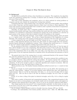Chapter 0: What This Book Is About
0.1 Background
An algorithm is a method for solving a class of problems on a computer. The complexity of an algorithm
is the cost, measured in running time, or storage, or whatever units are relevant, of using the algorithm to
solve one of those problems.
This book is about algorithms and complexity, and so it is about methods for solving problems on
computers and the costs (usually the running time) of using those methods.
Computing takes time. Some problems take a very long time, others can be done quickly. Some problems
seem to take a long time, and then someone discovers a faster way to do them (a ‘faster algorithm’). The
study of the amount of computational eﬀort that is needed in order to perform certain kinds of computations
is the study of computational complexity.
Naturally, we would expect that a computing problem for which millions of bits of input data are
required would probably take longer than another problem that needs only a few items of input. So the time
complexity of a calculation is measured by expressing the running time of the calculation as a function of
some measure of the amount of data that is needed to describe the problem to the computer.
For instance, think about this statement: ‘I just bought a matrix inversion program, and it can invert
an n × n matrix in just 1.2n3
minutes.’ We see here a typical description of the complexity of a certain
algorithm. The running time of the program is being given as a function of the size of the input matrix.
A faster program for the same job might run in 0.8n3
minutes for an n × n matrix. If someone were
to make a really important discovery (see section 2.4), then maybe we could actually lower the exponent,
instead of merely shaving the multiplicative constant. Thus, a program that would invert an n × n matrix
in only 7n2.8
minutes would represent a striking improvement of the state of the art.
For the purposes of this book, a computation that is guaranteed to take at most cn3
time for input of
size n will be thought of as an ‘easy’ computation. One that needs at most n10
time is also easy. If a certain
calculation on an n × n matrix were to require 2n
minutes, then that would be a ‘hard’ problem. Naturally
some of the computations that we are calling ‘easy’ may take a very long time to run, but still, from our
present point of view the important distinction to maintain will be the polynomial time guarantee or lack of
it.
The general rule is that if the running time is at most a polynomial function of the amount of input
data, then the calculation is an easy one, otherwise it’s hard.
Many problems in computer science are known to be easy. To convince someone that a problem is easy,
it is enough to describe a fast method for solving that problem. To convince someone that a problem is
hard is hard, because you will have to prove to them that it is impossible to ﬁnd a fast way of doing the
calculation. It will not be enough to point to a particular algorithm and to lament its slowness. After all,
that algorithm may be slow, but maybe there’s a faster way.
Matrix inversion is easy. The familiar Gaussian elimination method can invert an n × n matrix in time
at most cn3
.
To give an example of a hard computational problem we have to go far aﬁeld. One interesting one is
called the ‘tiling problem.’ Suppose* we are given inﬁnitely many identical ﬂoor tiles, each shaped like a
regular hexagon. Then we can tile the whole plane with them, i.e., we can cover the plane with no empty
spaces left over. This can also be done if the tiles are identical rectangles, but not if they are regular
pentagons.
In Fig. 0.1 we show a tiling of the plane by identical rectangles, and in Fig. 0.2 is a tiling by regular
hexagons.
That raises a number of theoretical and computational questions. One computational question is this.
Suppose we are given a certain polygon, not necessarily regular and not necessarily convex, and suppose we
have inﬁnitely many identical tiles in that shape. Can we or can we not succeed in tiling the whole plane?
That elegant question has been proved* to be computationally unsolvable. In other words, not only do
we not know of any fast way to solve that problem on a computer, it has been proved that there isn’t any
* See, for instance, Martin Gardner’s article in Scientiﬁc American, January 1977, pp. 110-121.
* R. Berger, The undecidability of the domino problem, Memoirs Amer. Math. Soc. 66 (1966), Amer.
 